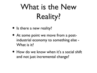 What is the New
       Reality?
• Is there a new reality?
• At some point we move from a post-
  industrial economy to something else -
  What is it?
• How do we know when it’s a social shift
  and not just incremental change?
 