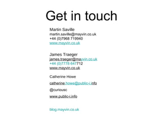 Get in touch
Martin Saville
martin.saville@mayvin.co.uk
+44 (0)7968 719940
www.mayvin.co.uk


James Traeger
james.traeger@mayvin.co.uk
+44 (0)7778 647712
www.mayvin.co.uk

Catherine Howe
catherine.howe@public-i.info
@curiousc
www.public-i.info


blog.mayvin.co.uk
 