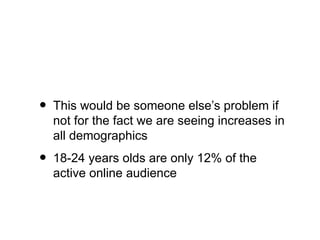 •   This would be someone else’s problem if
    not for the fact we are seeing increases in
    all demographics
•   18-24 years olds are only 12% of the
    active online audience
 