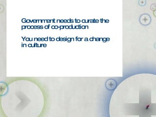 Government needs to curate the process of co-production You need to design for a change in culture 