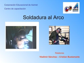 Corporación Educacional de Asimet
Centro de capacitación



                   Soldadura al Arco




                                                  Relatores
                                    Vladimir Sánchez – Cristian Bustamante
 