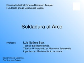 Escuela Industrial Ernesto Bertelsen Temple.
   Fundación Diego Echeverría Castro.




                    Soldadura al Arco

   Profesor:          Luis Suárez Saa.
                      Técnico Electromecánico.
                      Técnico Universitario en Mecánica Automotriz.
                      Ingeniero en Mantenimiento Industrial.

Mantenimiento Mecánico.
Prof. Ing. Luis Suárez
 