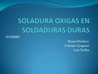 SOLADURA OXIGAS EN SOLDADURAS DURAS NOMBRE:                                                                                                                              Bruno Pacheco Cristian Uyaguari  Luis Trelles                                    