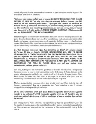 Quizás, el pasaje donde vemos más claramente el ejercicio soberano de la gracia de
Dios es en Romanos 9 . Veamos:
“9 Porque esta es una palabra de promesa: POR ESTE TIEMPO VOLVERE, Y SARA
TENDRA UN HIJO. 10 Y no sólo esto, sino que también Rebeca, cuando concibió
mellizos de uno, nuestro padre Isaac 11 (porque aún cuando los mellizos no
habían nacido, y no habían hecho nada, ni bueno ni malo, para que el propósito
de Dios conforme a su elección permaneciera, no por las obras, sino por aquel
que llama), 12 se le dijo a ella: EL MAYOR SERVIRA AL MENOR. 13 Tal como está
escrito: A JACOB AME, PERO A ESAU ABORRECI”.
El Señor eligió a uno sobre otro desde antes de nacer; anterior a cualquier acción de
parte de estos dos mellizos, para mostrar su soberanía en la elección de Jacob sobre
Esaú… no basado en sus obras, sino en el propósito de Dios, como revela el mismo
pasaje. El apóstol Pablo, como buen polemista que fue, anticipa los cuestionamientos
de sus opositores y continúa su disertación de esta manera:
14 ¿Qué diremos entonces? ¿Que hay injusticia en Dios? ¡De ningún modo!
15 Porque El dice a Moisés: TENDRE MISERICORDIA DEL QUE YO TENGA
MISERICORDIA, Y TENDRE COMPASION DEL QUE YO TENGA COMPASION. 16 Así
que no depende del que quiere ni del que corre, sino de Dios que tiene
misericordia. 17 Porque la Escritura dice a Faraón: PARA ESTO MISMO TE HE
LEVANTADO, PARA DEMOSTRAR MI PODER EN TI, Y PARA QUE MI NOMBRE SEA
PROCLAMADO POR TODA LA TIERRA. 18 Así que del que quiere tiene
misericordia, y al que quiere endurece.
Con esto, Pablo pone de manifiesto que Dios no le debe misericordia a ningún ser
humano, porque la raza ya está bajo juicio a partir de la caída de Adán. Lo justo sería
enviar a la raza entera al infierno, y nadie tendría el derecho de cuestionar a Dios.
Pero en vez de hacer eso, Dios envía a un grupo de personas a la gloria que no
merecían, y cuando lo hace, lo hace exclusivamente por su gracia.
Muchos preguntarían entonces, si es por gracia, ¿por qué Dios todavía hace al
hombre responsable? Esa es la pregunta que Pablo anticipa y que él mismo
responde inspirado por el Espíritu Santo:
19 Me dirás entonces: ¿Por qué, pues, todavía reprocha Dios? Porque ¿quién
resiste a su voluntad? 20 Al contrario, ¿quién eres tú, oh hombre, que le
contestas a Dios? ¿Dirá acaso el objeto modelado al que lo modela: Por qué me
hiciste así?
Con estas palabras Pablo silencia a sus opositores y deja ver que el hombre, que no
ha creado el mundo, que no ha redimido al mundo y que no entiende los propósitos
de Dios, no está en una posición de cuestionar al Dios soberano del cielo y de la
tierra.
 