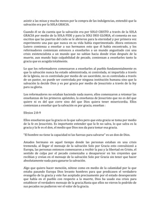 asistir a las misas y mucho menos por la compra de las indulgencias, entendió que la
salvación era por la SOLA GRACIA.
Cuando él se da cuenta que la salvación era por SOLO CRISTO a través de la SOLA
GRACIA por medio de la SOLA FIDE y para la SOLI DEO GLORIA, el comenta en sus
escritos que las puertas del cielo se le abrieron para la eternidad y por primera vez
experimento una paz que nunca en su vida había experimentado. Ahora entonces
Lutero comienza a enseñar a sus hermanos esto que él había encontrado, y los
reformadores comienzan entonces a enseñarles a un mundo angustiado con una
crisis existencialista a un mundo que no sabían hacia donde irían después de la
muerte, aun mundo bajo culpabilidad de pecado, comienzan a enseñarles tanto la
gracia que es acogida totalmente.
Lo que los reformadores comenzaron a enseñarles al pueblo fundamentalmente es
que la salvación nunca ha estado administrada, ni controlada, ni impartida a través
de la Iglesia, no es controlada por medio de un sacerdote, no es controlada a través
de un pastor, no puede ser controlada por ninguna institución humana sino que la
salvación la decide Dios y es por gracia por medio de Jesucristo a través de la fey
para su gloria.
Los reformadores no estaban haciendo nada nuevo, ellos comenzaron a retomar las
enseñanzas de los primeros apóstoles, la enseñanza de Jesucristo que no es del que
quiere ni es del que corre sino del que Dios quiera tener misericordia. Ellos
comienzan a enseñar que la salvación es por gracia, enseñan :
Efesios 2:8-9
Ellos enseñaron que la gracia es la que salva pero que esta gracia se toma por medio
de la fe en Jesucristo. Es importante entender que la fe no salva, lo que salva es la
gracia y la fe es el don, el medio que Dios nos da para tomar esa gracia.
“El hombre no tiene la capacidad ni las fuerzas para salvarse” es un don de Dios.
Amados hermano en aquel tiempo donde las personas estaban en una crisis
tremenda, al llegar el mensaje de la salvación Solo por Gracia esto convulsionó a
Europa, las personas entonces comenzaron a recibir la paz y la libertad en Cristo, el
sentido de culpa por el pecado comenzaba a desaparecer en los creyentes que
recibían y creían en el mensaje de la salvación Solo por Gracia sin tener que hacer
absolutamente nada para ganarse la salvación.
Algo que quiero hacer mención, nótese como en medio de la calamidad por la que
estaba pasando Europa Dios levanto hombres para que predicasen el verdadero
evangelio de la gracia y este fue aceptado precisamente por el estado desesperante
que había en el pueblo con respecto a la muerte, Dios ha usado esa crisis para
establecer el verdadero mensaje de la gracia.Hasta que ellos no vieron lo podrido de
sus pecados no pudieron ver el valor de la gracia.
 