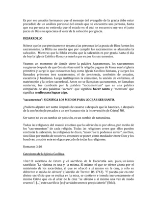 Es por eso amados hermanos que el mensaje del evangelio de la gracia debe estar
precedido de un análisis personal del estado que se encuentra una persona, hasta
que esa persona no entienda que el estado en el cual se encuentra merece el justo
juicio de Dios no apreciara el valor de la salvación por gracia.
DESARROLLO
Nótese que lo que precisamente separo a las personas de la gracia de Dios fueron los
sacramentos, la Biblia no enseña que por cumplir los sacramentos se alcanzaba la
salvación. Mientras que la Biblia enseña que la salvación es por gracia hasta el día
de hoy la Iglesia Católico Romana enseña que es por los sacramentos.
Veamos un momento de donde viene la palabra Sacramentos, los sacramentos
surgieron después de que Constantino unió la religión pagana de Roma con la Iglesia
primitiva y surge lo que conocemos hoy como Iglesia Católico Romana, y surgen los
llamados primeros tres sacramentos, el de penitencia, confesión de pecados,
eucaristía y bautismo. Luego instituyeron la comunión, la unción de enfermos, el
matrimonio y la orden sacerdotal. Antes no se llamaban sacramentos, se llamaban
misterios, fue cambiado por la palabra “sacramentum” que es una palabra
compuesta de dos palabras “sacrare” que significa hacer santo y “memtum” que
significa medio para lograr algo.
“sacamentus”: SIGNIFICA LOS MEDIOS PARA LOGRAR SER SANTO.
¿Pudiera alguien ser santo después de casarse o después que lo bauticen, o después
de la confesión de pecados a un ser humano sin la intervención de Cristo? NO.
Ser santo no es un cambio de posición, es un cambio de naturaleza.
Todas las religiones del mundo enseñan que la salvación es por obras, por medio de
los “sacramentum” de cada religión. Todas las religiones creen que ellos pueden
controlar la salvación, las religiones te dicen; “nosotros te podemos salvar”, no Dios,
sino Dios por medio de nosotros, entonces se ponen como mediador entre Dios y los
hombres, amados este es el gran pecado de todas las religiones.
Romanos 3:20
Catecismo de la Iglesia Católica.
1367 El sacrificio de Cristo y el sacrificio de la Eucaristía son, pues, un único
sacrificio: "La víctima es una y la misma. El mismo el que se ofrece ahora por el
ministerio de los sacerdotes, el que se ofreció a sí mismo en la cruz, y solo es
diferente el modo de ofrecer" (Concilio de Trento: DS 1743). "Y puesto que en este
divino sacrificio que se realiza en la misa, se contiene e inmola incruentamente el
mismo Cristo que en el altar de la cruz "se ofreció a sí mismo una vez de modo
cruento"; […] este sacrificio [es] verdaderamente propiciatorio" (Ibíd).
 