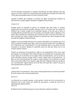 1371 El Sacrificio Eucarístico es también ofrecido por los fieles difuntos "que han
muerto en Cristo y todavía no están plenamente purificados" (Concilio de Trento: DS
1743), para que puedan entrar en la luz y la paz de Cristo:
¿Enseña la Biblia que mediante la practica de algún sacramentum obtienes la
salvación? No, aunque algunos llamados evangélicos lo proclamen.
1 Juan 2:1-2
Cuando usted no entiende la gracia, no entiende que Solo Jesús es nuestra
propiciación por nuestros pecados, entonces este es el motivo por los cuales los
católicos van a misas, aunque no la entiendan, porque se les dice que la misa es
verdaderamente propiciatorio por los pecados, sin entender nada se agolpan en las
misas. Ellos enseñan que solamente por el hecho de estar en la misa son salvos, es
decir salvación por obras. Amado hermano la salvación por obras siempre ha sido
una idea de la Iglesia Católico Romana.
¿Alguna vez ha escuchado de parte de un pastor diciéndole a un creyente que si no
viene a la iglesia le puede pasar algo, o que si no ayuna le puede venir una desgracia,
etc.? Todos esto son “sacamentum” y te están metiendo obras y ese pastor no esta
creyendo en la gracia. Amados la salvación nunca ha sido por obras, eso es un
invento católico romano.
Veamos un momento el propiciatorio. ¿Qué era el propiciatorio? Pues era la tapa
que tapaba el arca del pacto, Dios estaba airado con el pueblo por sus pecados, pero
lo que aplaca la ira de Dios era la sangre sobre el propiciatorio, una vez al año el
sumo sacerdote entraba al lugar Santo a verter sangre sobre el propiciatorio, Al
Dios ver este derramamiento de sangre se hacia propicio al ser humano, es decir
Dios se hacia favorable al ser humano. ¿Qué dicen las religiones? Que por medio de
sus “sacramentum” logran aplacar la ira de Dios. Pero que dice 1 Juan 4:10, que la
única propiciación es Jesucristo.
1 Juan 4:10
¿A Dios envió “sacramentum”, ritos, obras como propiciación por nuestros pecados?
El envió a Jesús como nuestra propiciación.
Tito 3:3-7
La salvación no se puede comprar, es por gracia a través de la fe en Jesucristo. La
salvación solo es por Cristo, por medio de sola gracia, a través de sola la fe y
solamente para gloria de Dios.
Tito 2:11
El objetivo de la venida de la gracia es traer salvación a todos los hombres.
 