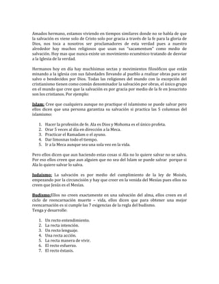 Amados hermano, estamos viviendo en tiempos similares donde no se habla de que
la salvación es viene solo de Cristo solo por gracia a través de la fe para la gloria de
Dios, nos toca a nosotros ser proclamadores de esta verdad pues a nuestro
alrededor hay muchos religiosos que usan sus “sacamentum” como medio de
salvación. Hoy mas que nunca existe un movimiento ecuménico tratando de desviar
a la Iglesia de la verdad.
Hermanos hoy en día hay muchísimas sectas y movimientos filosóficos que están
minando a la iglesia con sus falsedades llevando al pueblo a realizar obras para ser
salvo o bendecidos por Dios. Todas las religiones del mundo con la excepción del
cristianismo tienen como común denominador la salvación por obras, el único grupo
en el mundo que cree que la salvación es por gracia por medio de la fe en Jesucristo
son los cristianos. Por ejemplo:
Islam: Cree que cualquiera aunque no practique el islamismo se puede salvar pero
ellos dicen que una persona garantiza su salvación si practica las 5 columnas del
islamismo:
1. Hacer la profesión de fe. Ala es Dios y Mohoma es el único profeta.
2. Orar 5 veces al día en dirección a la Meca.
3. Practicar el Ramadam o el ayuno.
4. Dar limosnas todo el tiempo.
5. Ir a la Meca aunque sea una sola vez en la vida.
Pero ellos dicen que aun haciendo estas cosas si Ala no lo quiere salvar no se salva.
Por eso ellos creen que aun alguien que no sea del Islam se puede salvar porque si
Ala lo quiere salvar lo salva.
Judaísmo: La salvación es por medio del cumplimiento de la ley de Moisés,
empezando por la circuncisión y hay que creer en la venida del Mesías pues ellos no
creen que Jesús es el Mesías.
Budismo:Ellos no creen exactamente en una salvación del alma, ellos creen en el
ciclo de reencarnación muerte – vida, ellos dicen que para obtener una mejor
reencarnación es si cumple las 7 exigencias de la regla del budismo.
Tenga y desarrolle:
1. Un recto entendimiento.
2. La recta intención.
3. Un recto lenguaje.
4. Una recta acción.
5. La recta manera de vivir.
6. El recto esfuerzo.
7. El recto éxtasis.
 