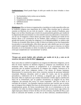 Confusionismo: Usted puede llegar al cielo por medio de cinco virtudes o cinco
vías:
1. Sea bondadoso, leal y cortes con su familia.
2. Respete a todos.
3. Cumplimiento del deber ciudadano.
4. Sabiduría moral.
5. Buena fe.
Hinduismo: Ellos no tienen ni organización, ni profetas ni credo especifico ellos son
la tradición religiosa mas importante de la India. Ellos enseñan que la salvación
consiste en liberarse de ese ciclo de muerte – vida que enseña el budismo, para
llegar a ser un Dios. Enseñan que a través de un pensamiento gnóstico, por medio de
la adquisición del conocimiento si a esto usted le suma una adoración o veneración a
una de sus 33 imágenes o falsos dioses que ellos tienen. También por medio de las
buenas obras y las ceremonias de los hindúes. Ellos realizan la ceremonia mas
grande del mundo y de todas las religiones y es el MahaKumbMela, se celebra cada
14 años en el mundo. Ellos dicen si cada 14 años tu te bañas en los ríos Ganjestodos
tus pecados te son perdonados, ellos dicen que por cada cabello que cae en el agua
usted tendrá asegurado 1000 años en el cielo, es por eso que se rasuran y se meten
desnudos en el rio botando en dicho rio todos los cabellos que se rasuraron. Ellos
creen que cumpliendo ese “sacramentum” se salvan.
Volvamos a:
"Porque por gracia habéis sido salvados por medio de la fe, y esto no de
vosotros, sino que es don de Dios", Efesios 2:8
Hace unos años se celebró en Inglaterra un congreso de diferentes religiones, con la
idea de reunir expertos en distintos dogmas y comparar sus enseñanzas. En un
momento dado, estos expertos se preguntaron si el cristianismo tenía algo
particular que no pudiera encontrarse en ninguna otra religión. Pensaron en la
encarnación, pero otras religiones tenían a los dioses en formas humanas.
Mencionaron la resurrección, pero otras creencias cuentan de personas habiendo
resucitado. Mientras discutían, entró al salón C.S. Lewis, uno de los grandes
pensadores y defensores de la fe cristiana, y preguntó que a qué se debía la
discusión. Ellos le explicaron que estaban discutiendo si había alguna contribución
única de el cristianismo, que no pudiera encontrarse en ninguna de las otras
religiones. Sin pensarlo dos veces, C.S. Lewis respondió: "¡Ah! Eso es fácil: es el
concepto de la gracia". Los llamados expertos tuvieron que concluir que es cierto,
que en ninguna otra religión Dios hace un ofrecimiento de su amor y de su salvación
completamente gratis, de forma incondicional. Solo en el cristianismo se da esa
condición. En todas las demás religiones, el pecador necesita hacer algo (obras de
algún tipo) para obtener el favor de Dios. En la fe cristiana, el perdón de Dios, y por
tanto la salvación del hombre, es obra de un Dios soberano, omnibenevolente y
 
