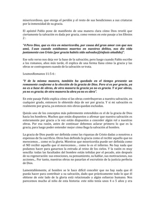 misericordioso, que otorga el perdón y el resto de sus bendiciones a sus criaturas
por la inmensidad de su gracia.
El apóstol Pablo pone de manifiesto de una manera clara cómo Dios reveló que
ciertamente la salvación es dada por gracia, como vemos en este pasaje a los Efesios
2 :
“4 Pero Dios, que es rico en misericordia, por causa del gran amor con que nos
amó, 5 aun cuando estábamos muertos en nuestros delitos, nos dio vida
juntamente con Cristo (por gracia habéis sido salvados)(énfasis añadido)”.
Ese solo verso nos deja ver la base de la salvación; pero luego cuando Pablo escribe
a los romanos, años más tarde, él explica de una forma llana cómo la gracia y las
obras se contraponen cuando de la salvación se trata.
LeamosRomanos 11:5-6 :
“Y de la misma manera, también ha quedado en el tiempo presente un
remanente conforme a la elección de la gracia de Dios. Pero si es por gracia, ya
no es a base de obras, de otra manera la gracia ya no es gracia. Y si por obras,
ya no es gracia; de otra manera la obra ya no es obra”.
En este pasaje Pablo explica cómo si las obras contribuyeran a nuestra salvación, en
cualquier grado, entonces lo obtenido deja de ser por gracia. Y si mi salvación es
realmente por gracia, ya entonces mis obras quedan excluidas.
Quizás uno de los conceptos más pobremente entendidos es el de la gracia de Dios
hacia los hombres. Muchos que están dispuestos a afirmar que nuestra salvación es
enteramente por gracia a la vez están dispuestos a conceder algún rol a nuestras
obras. Por esa razón, antes de continuar debemos aclarar primero lo que es la
gracia, para luego poder entender mejor cómo llega la salvación al hombre.
La gracia de Dios puede ser definida como las riquezas de Cristo dadas a nosotros a
expensas de Su sacrificio. Otros han definido la gracia como el recibir aquello que no
merecemos… como es la gloria. Mientras que misericordia puede ser definida como
el NO recibir aquello que sí merecemos… como lo es el infierno. No hay nada que
podamos hacer para ganarnos la entrada al reino de los cielos. Y la razón es muy
sencilla: todas las facultades del hombre están teñidas por el pecado, aún después
de su regeneración: sus emociones, su pensamiento, su hablar, sus motivaciones, sus
acciones... Por tanto, nuestras obras no pasarían el escrutinio de la justicia perfecta
de Dios.
Lamentablemente, al hombre se le hace difícil concebir que no hay nada que él
pueda hacer para contribuir a su salvación, dado que prácticamente todo lo que él
obtiene de este lado de la gloria está relacionado a algún esfuerzo humano. Nos
parecemos mucho al niño de esta historia: este niño tenía unos 4 o 5 años y era
 