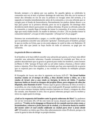 llevado siempre a la iglesia por sus padres. En aquella iglesia se celebraba la
comunión una vez al mes; el primer domingo de cada mes. Este día, era la norma el
tomar dos ofrendas en vez de una: la primera se recogía antes del sermón, y la
segunda se tomaba inmediatamente antes de la comunión, y era una ofrenda que se
recogía para el fondo de benevolencia. Normalmente los padres daban dinero a su
hijo para poner en la primera ofrenda, pero no en la segunda. Un domingo ellos
decidieron darle dinero para poner en ambas ofrendas. Él pone su ofrenda antes de
la comunión, y cuando llega el tiempo de tomar la comunión, él se para a tomarla,
algo que nunca había hecho. Su madre lo detiene y le dice: "¡Tú no puedes tomar la
comunión todavía!", a lo que el niño responde: "¿Porqué no? ¡Ya yo pagué!".
Estamos tan acostumbrados a pagar, o a recibir algún beneficio después de pagar,
que no podemos concebir una salvación “gratuita”. Gratuita para el hombre, porque
lo que yo recibo en Cristo, que es sin costo alguno, le costó la vida a mi Redentor. El
pago más alto que jamás se haya hecho en todo el universo, se pagó por mi
salvación.
La gracia de Dios es soberana
Si al hombre se le hace difícil concebir una salvación por gracia, se le hace más difícil
concebir una salvación soberana. Cuando revisamos lo revelado por Dios en su
palabra descubrimos que su gracia es general para todos los hombres, como leemos
en Mateo 5: 45b: “porque El hace salir su sol sobre malos y buenos, y llover sobre
justos e injustos. Pero Dios también ha revelado que hay una expresión de su gracia
que es especial para sus elegidos, y esa verdad es evidente en múltiples pasajes
distintos.
El Evangelio de Lucas nos dice lo siguiente en Lucas 4:25-27 : "En Israel habían
muchas viudas en el tiempo de Elías, y Dios decidió enviar a Elías, no a las
viudas de Israel, sino a una viuda en Sarepta, la tierra de Sidón. Y muchos
leprosos había en Israel en tiempos del profeta Eliseo, pero ninguno de ellos fue
limpiado, sino Naamán el sirio". Vemos aquí la gracia soberana de Dios al enviar a
su profeta, no a las viudas judías, sino a una viuda gentil. El pasaje también nos dice
que en esos mismos tiempos habían muchos leprosos en Israel, y ninguno de ellos
fue sanado, sino Naamán el sirio. Eso es gracia soberana porque unos la reciben y
otros no, según quien la otorga.
¿Cuál es la respuesta del hombre ante la gracia soberana de Dios? La podemos
ver en los versículos 28 y 29 de este texto de Lucas, después que Jesús habló estas
palabras: “Y todos en la sinagoga se llenaron de ira cuando oyeron estas cosas, y
levantándose, echaron a Jesús fuera de la ciudad, y Lo llevaron hasta la cumbre
del monte sobre el cual estaba edificada su ciudad para tirar a Jesús desde
allí”. El hombre no tolera que Dios elija soberanamente cómo Él obrará, porque a la
carne le gusta la idea de dirigir su propio destino.
 