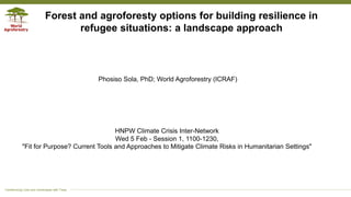 Transforming Lives and Landscapes with Trees
Phosiso Sola, PhD; World Agroforestry (ICRAF)
Forest and agroforesty options for building resilience in
refugee situations: a landscape approach
HNPW Climate Crisis Inter-Network
Wed 5 Feb - Session 1, 1100-1230,
"Fit for Purpose? Current Tools and Approaches to Mitigate Climate Risks in Humanitarian Settings"
 