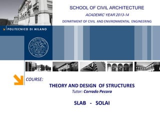 COURSE:
THEORY AND DESIGN OF STRUCTURES
Tutor: Corrado Pecora
SLAB - SOLAI
SCHOOL OF CIVIL ARCHITECTURE
ACADEMIC YEAR 2013-14
DEPARTMENT OF CIVIL AND ENVIRONMENTAL ENGINEERING
 