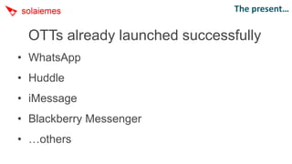 The present…

 OTTs already launched successfully
• WhatsApp
• Huddle
• iMessage
• Blackberry Messenger
• …others
 