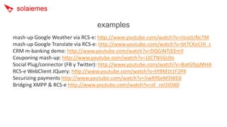 examples
mash-up Google Weather via RCS-e: http://www.youtube.com/watch?v=iiIcoJUNcTM
mash-up Google Translate via RCS-e: http://www.youtube.com/watch?v=bt7CKoCHl_s
CRM m-banking demo: http://www.youtube.com/watch?v=DQGINTJEEmY
Couponing mash-up: http://www.youtube.com/watch?v=J2CTNliGL0o
Social Plug/connector (FB y Twitter): http://www.youtube.com/watch?v=BatGfIpjMHA
RCS-e WebClient JQuery: http://www.youtube.com/watch?v=tY8M1t1F2P4
Securizing payments http://www.youtube.com/watch?v=5wR9SeM3WE0
Bridging XMPP & RCS-e http://www.youtube.com/watch?v=zF_roI2IOA0
 