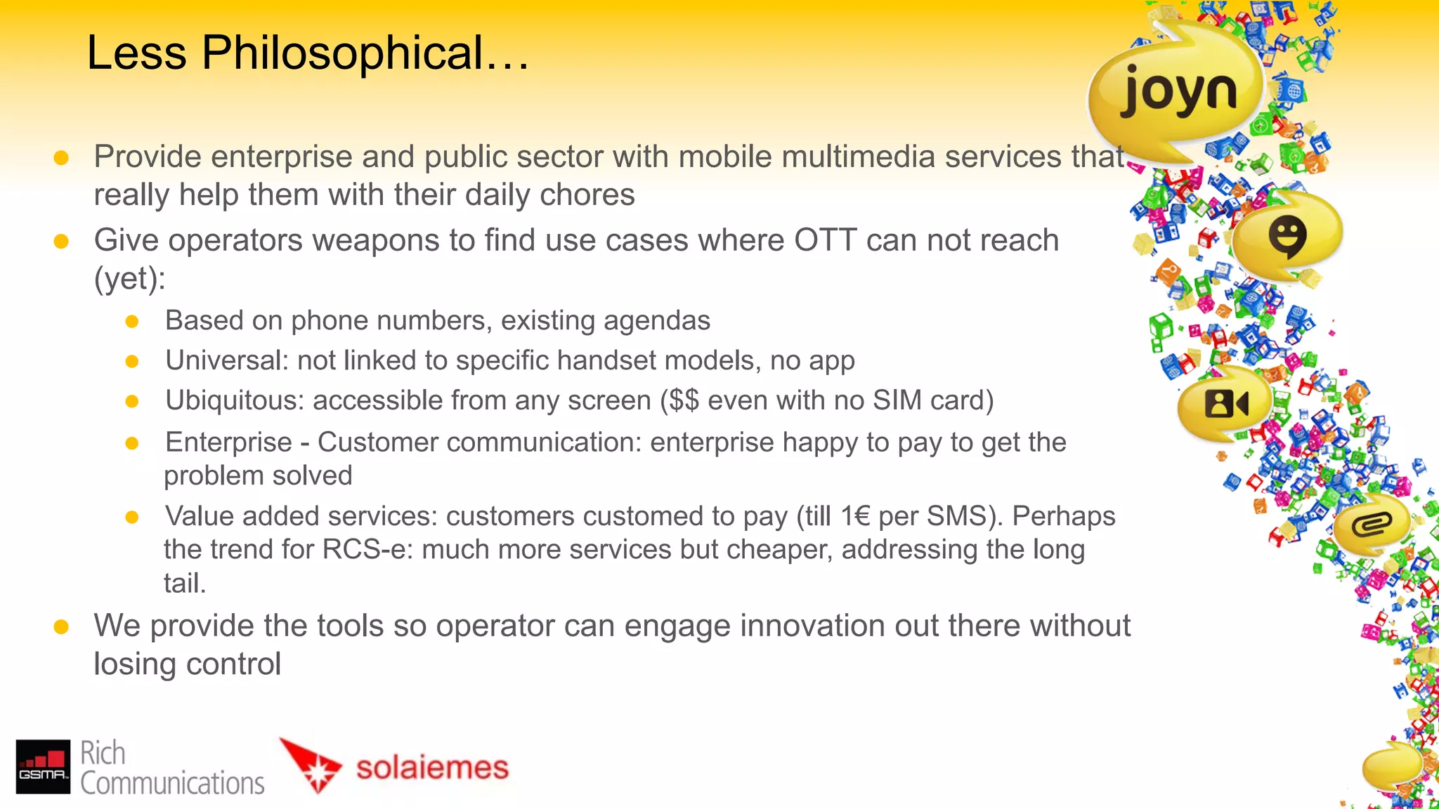 Less Philosophical…

l    Provide enterprise and public sector with mobile multimedia services that
      really help them with their daily chores
l    Give operators weapons to find use cases where OTT can not reach
      (yet):
        l    Based on phone numbers, existing agendas
        l    Universal: not linked to specific handset models, no app
        l    Ubiquitous: accessible from any screen ($$ even with no SIM card)
        l    Enterprise - Customer communication: enterprise happy to pay to get the
              problem solved
        l    Value added services: customers customed to pay (till 1€ per SMS). Perhaps
              the trend for RCS-e: much more services but cheaper, addressing the long
              tail.
l    We provide the tools so operator can engage innovation out there without
      losing control
 