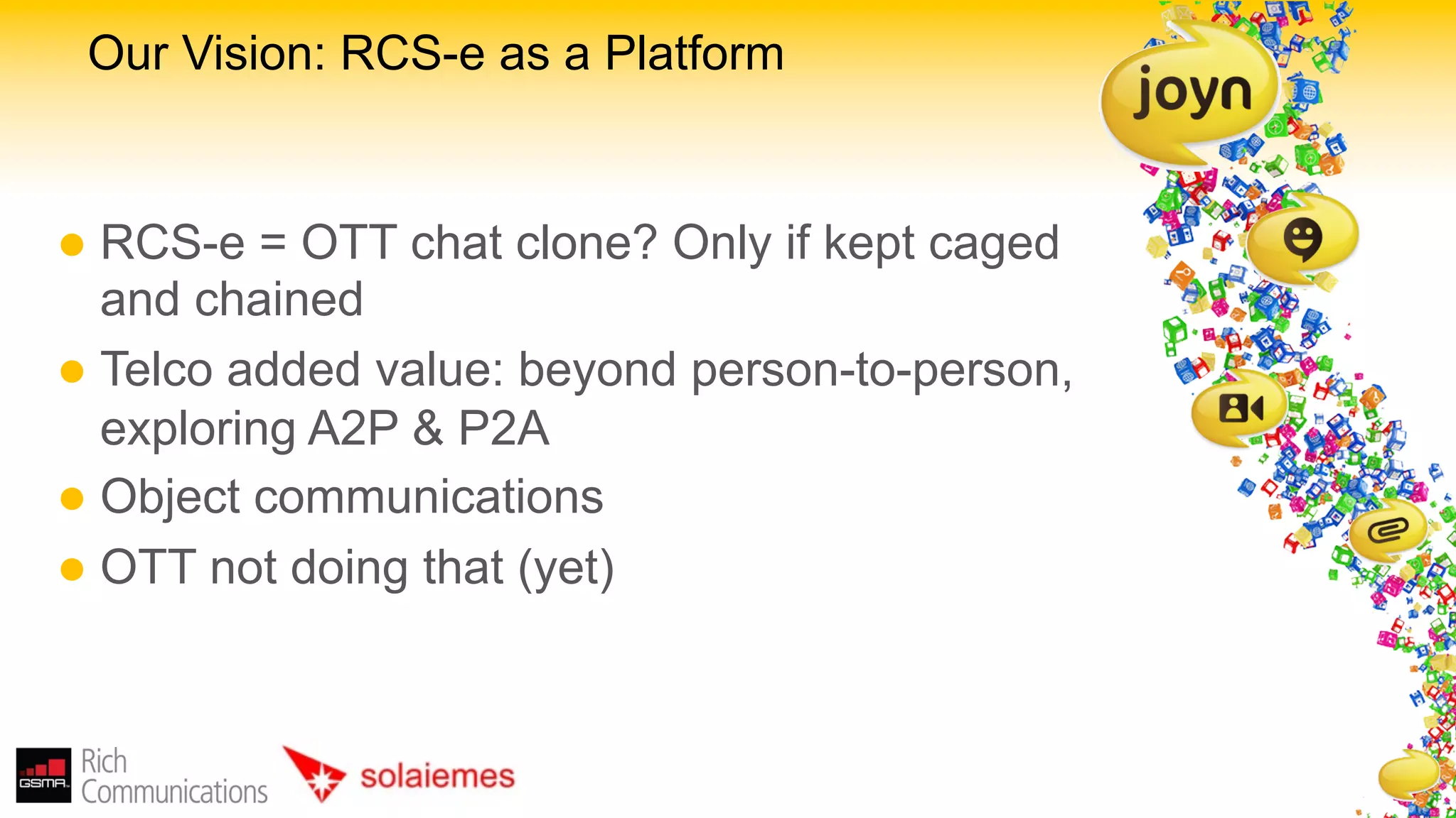 Our Vision: RCS-e as a Platform


l  RCS-e   = OTT chat clone? Only if kept caged
    and chained
l  Telco added value: beyond person-to-person,
    exploring A2P & P2A
l  Object communications
l  OTT not doing that (yet)
 