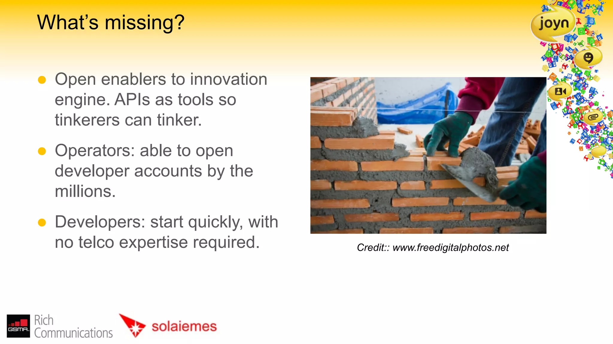 What’s missing?

l    Open enablers to innovation
      engine. APIs as tools so
      tinkerers can tinker.
l    Operators: able to open
      developer accounts by the
      millions.
l    Developers: start quickly, with
      no telco expertise required.      Credit:: www.freedigitalphotos.net
 