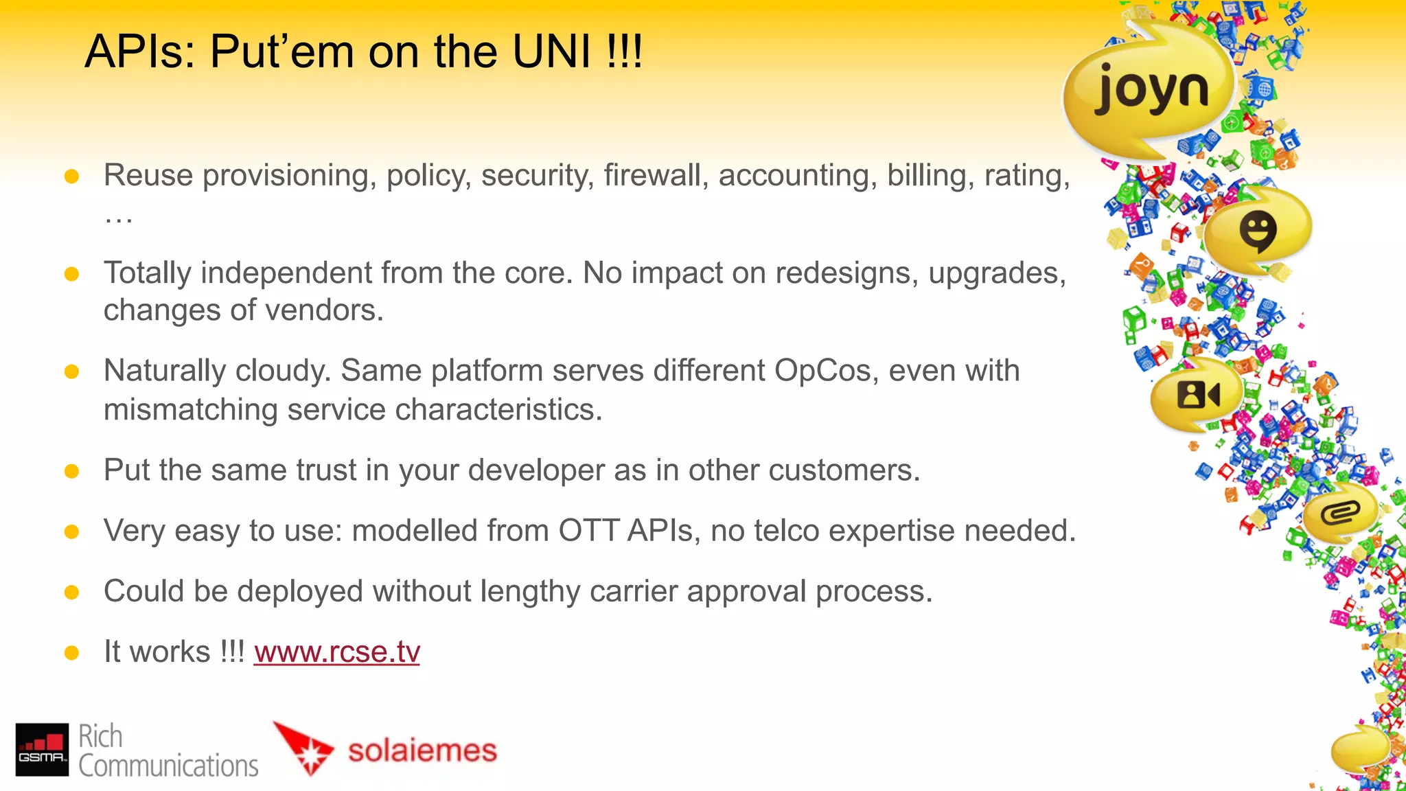 APIs: Put’em on the UNI !!!

l    Reuse provisioning, policy, security, firewall, accounting, billing, rating,
      …
l    Totally independent from the core. No impact on redesigns, upgrades,
      changes of vendors.
l    Naturally cloudy. Same platform serves different OpCos, even with
      mismatching service characteristics.
l    Put the same trust in your developer as in other customers.
l    Very easy to use: modelled from OTT APIs, no telco expertise needed.
l    Could be deployed without lengthy carrier approval process.
l    It works !!! www.rcse.tv
 