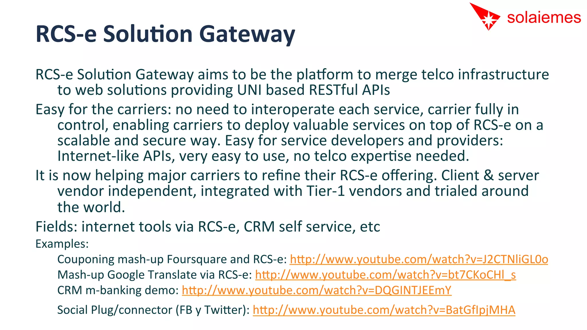 RCS-­‐e	
  SoluNon	
  Gateway	
  
RCS-­‐e	
  SoluAon	
  Gateway	
  aims	
  to	
  be	
  the	
  pla[orm	
  to	
  merge	
  telco	
  infrastructure	
  
        to	
  web	
  soluAons	
  providing	
  UNI	
  based	
  RESTful	
  APIs	
  
Easy	
  for	
  the	
  carriers:	
  no	
  need	
  to	
  interoperate	
  each	
  service,	
  carrier	
  fully	
  in	
  
        control,	
  enabling	
  carriers	
  to	
  deploy	
  valuable	
  services	
  on	
  top	
  of	
  RCS-­‐e	
  on	
  a	
  
        scalable	
  and	
  secure	
  way.	
  Easy	
  for	
  service	
  developers	
  and	
  providers:	
  
        Internet-­‐like	
  APIs,	
  very	
  easy	
  to	
  use,	
  no	
  telco	
  experAse	
  needed.	
  
It	
  is	
  now	
  helping	
  major	
  carriers	
  to	
  reﬁne	
  their	
  RCS-­‐e	
  oﬀering.	
  Client	
  &	
  server	
  
        vendor	
  independent,	
  integrated	
  with	
  Tier-­‐1	
  vendors	
  and	
  trialed	
  around	
  
        the	
  world.	
  
Fields:	
  internet	
  tools	
  via	
  RCS-­‐e,	
  CRM	
  self	
  service,	
  etc	
  
Examples:	
  
   	
  Couponing	
  mash-­‐up	
  Foursquare	
  and	
  RCS-­‐e:	
  hip://www.youtube.com/watch?v=J2CTNliGL0o	
  
   	
  Mash-­‐up	
  Google	
  Translate	
  via	
  RCS-­‐e:	
  hip://www.youtube.com/watch?v=bt7CKoCHl_s	
  
   	
  CRM	
  m-­‐banking	
  demo:	
  hip://www.youtube.com/watch?v=DQGINTJEEmY	
  
    	
  Social	
  Plug/connector	
  (FB	
  y	
  Twiier):	
  hip://www.youtube.com/watch?v=BatGfIpjMHA	
  
 