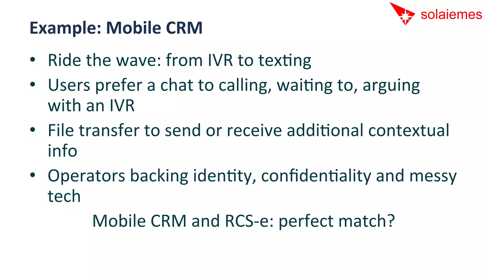Example:	
  Mobile	
  CRM	
  
•  Ride	
  the	
  wave:	
  from	
  IVR	
  to	
  texAng	
  
•  Users	
  prefer	
  a	
  chat	
  to	
  calling,	
  waiAng	
  to,	
  arguing	
  
   with	
  an	
  IVR	
  
•  File	
  transfer	
  to	
  send	
  or	
  receive	
  addiAonal	
  contextual	
  
   info	
  
•  Operators	
  backing	
  idenAty,	
  conﬁdenAality	
  and	
  messy	
  
   tech	
  
             Mobile	
  CRM	
  and	
  RCS-­‐e:	
  perfect	
  match?       	
  
 