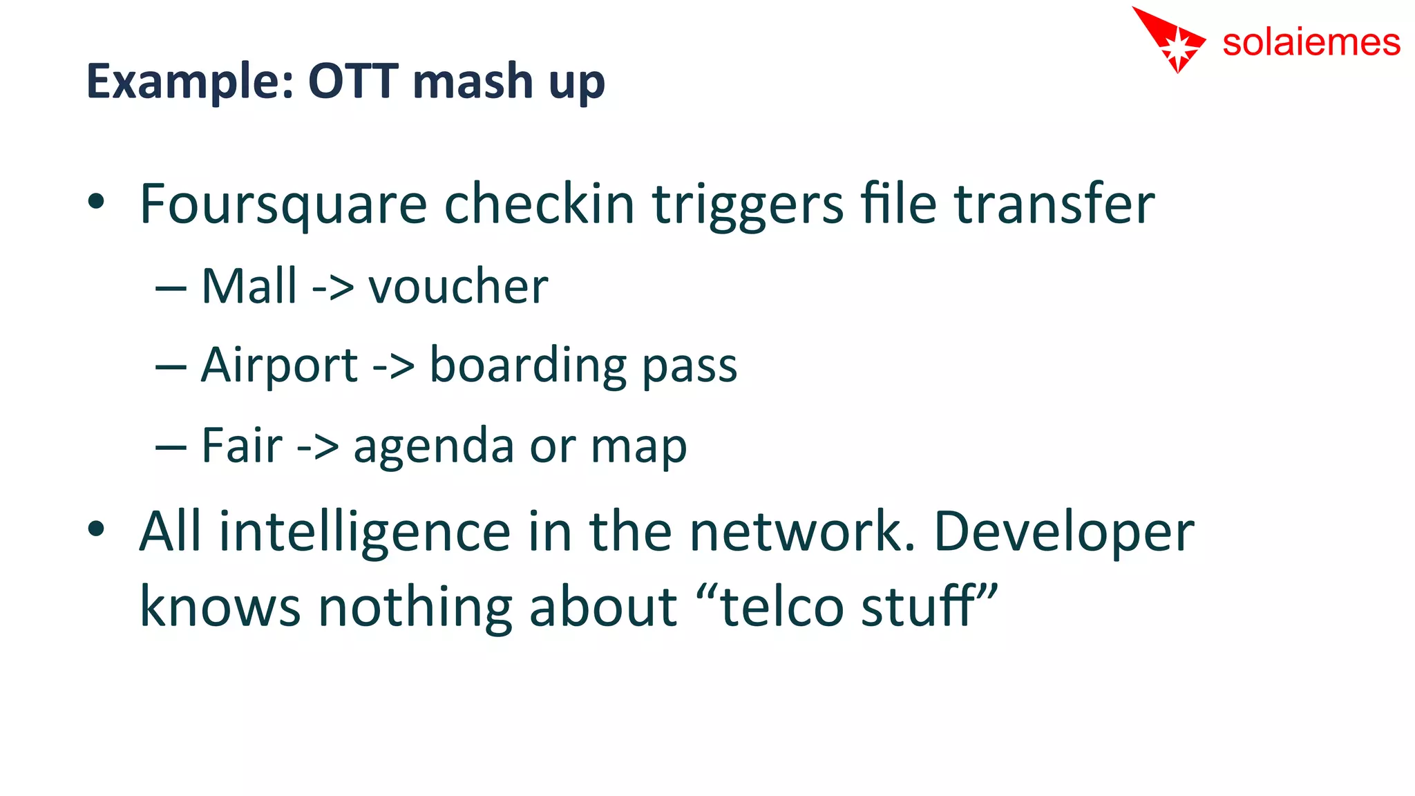 Example:	
  OTT	
  mash	
  up	
  

•  Foursquare	
  checkin	
  triggers	
  ﬁle	
  transfer	
  
    –  Mall	
  -­‐>	
  voucher	
  
    –  Airport	
  -­‐>	
  boarding	
  pass	
  
    –  Fair	
  -­‐>	
  agenda	
  or	
  map	
  
•  All	
  intelligence	
  in	
  the	
  network.	
  Developer	
  
   knows	
  nothing	
  about	
  “telco	
  stuﬀ”	
  
 