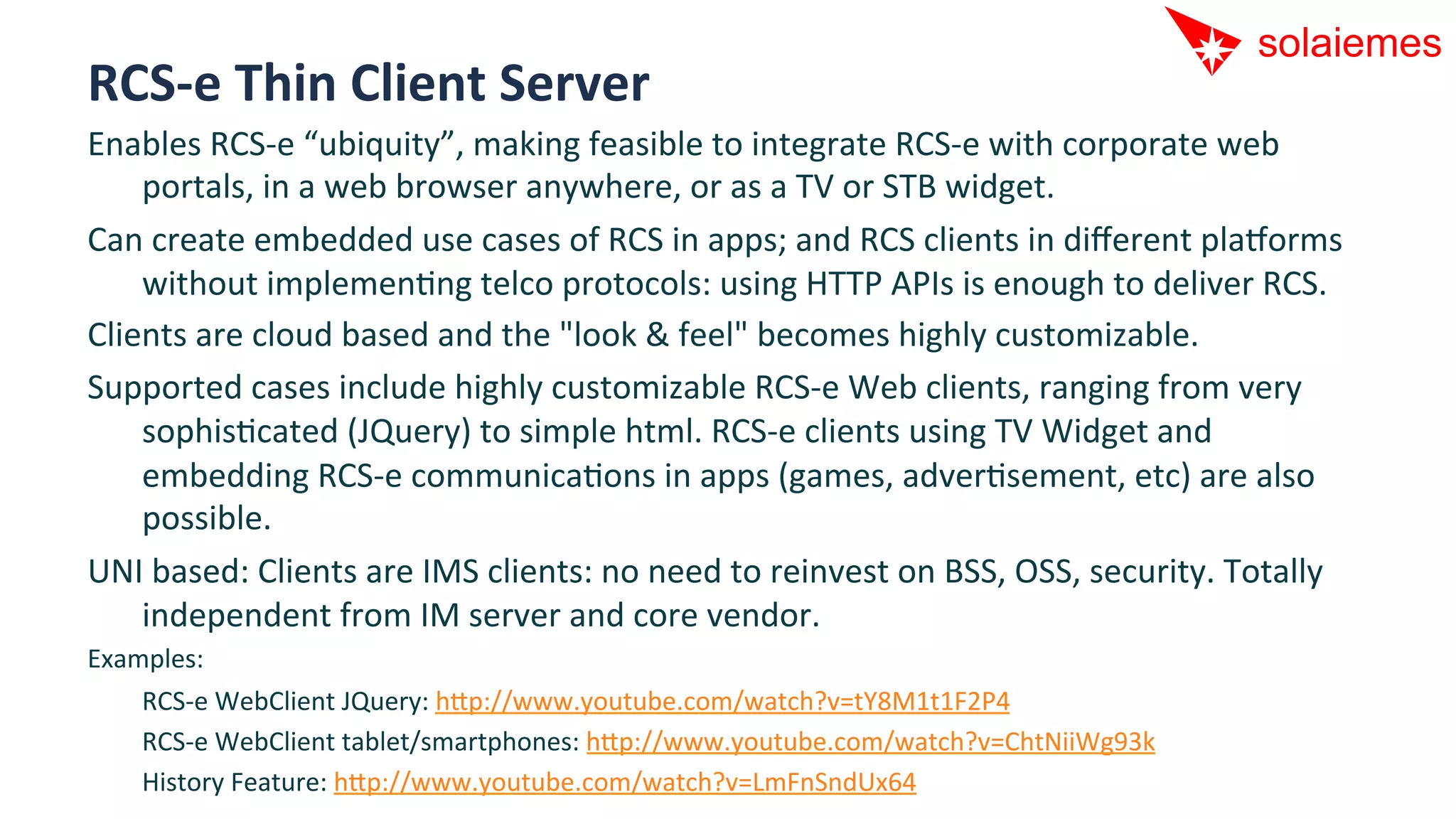 RCS-­‐e	
  Thin	
  Client	
  Server	
  
Enables	
  RCS-­‐e	
  “ubiquity”,	
  making	
  feasible	
  to	
  integrate	
  RCS-­‐e	
  with	
  corporate	
  web	
  
    portals,	
  in	
  a	
  web	
  browser	
  anywhere,	
  or	
  as	
  a	
  TV	
  or	
  STB	
  widget.	
  
Can	
  create	
  embedded	
  use	
  cases	
  of	
  RCS	
  in	
  apps;	
  and	
  RCS	
  clients	
  in	
  diﬀerent	
  pla[orms	
  
    without	
  implemenAng	
  telco	
  protocols:	
  using	
  HTTP	
  APIs	
  is	
  enough	
  to	
  deliver	
  RCS.	
  
Clients	
  are	
  cloud	
  based	
  and	
  the	
  "look	
  &	
  feel"	
  becomes	
  highly	
  customizable.	
  
Supported	
  cases	
  include	
  highly	
  customizable	
  RCS-­‐e	
  Web	
  clients,	
  ranging	
  from	
  very	
  
    sophisAcated	
  (JQuery)	
  to	
  simple	
  html.	
  RCS-­‐e	
  clients	
  using	
  TV	
  Widget	
  and	
  
    embedding	
  RCS-­‐e	
  communicaAons	
  in	
  apps	
  (games,	
  adverAsement,	
  etc)	
  are	
  also	
  
    possible.	
  	
  
UNI	
  based:	
  Clients	
  are	
  IMS	
  clients:	
  no	
  need	
  to	
  reinvest	
  on	
  BSS,	
  OSS,	
  security.	
  Totally	
  
    independent	
  from	
  IM	
  server	
  and	
  core	
  vendor.	
  
Examples:	
  
   	
  RCS-­‐e	
  WebClient	
  JQuery:	
  hip://www.youtube.com/watch?v=tY8M1t1F2P4	
  
   	
  RCS-­‐e	
  WebClient	
  tablet/smartphones:	
  hip://www.youtube.com/watch?v=ChtNiiWg93k	
  
   	
  History	
  Feature:	
  hip://www.youtube.com/watch?v=LmFnSndUx64	
  
 