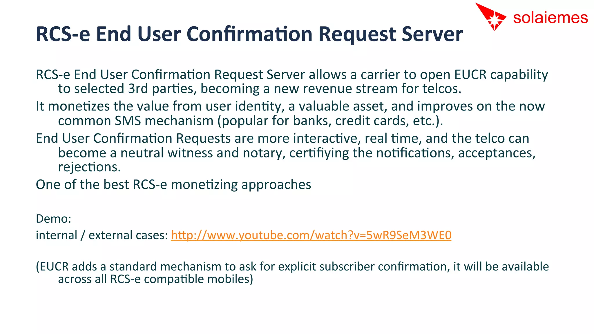 RCS-­‐e	
  End	
  User	
  ConﬁrmaNon	
  Request	
  Server	
  
RCS-­‐e	
  End	
  User	
  ConﬁrmaAon	
  Request	
  Server	
  allows	
  a	
  carrier	
  to	
  open	
  EUCR	
  capability	
  
       to	
  selected	
  3rd	
  parAes,	
  becoming	
  a	
  new	
  revenue	
  stream	
  for	
  telcos.	
  
It	
  moneAzes	
  the	
  value	
  from	
  user	
  idenAty,	
  a	
  valuable	
  asset,	
  and	
  improves	
  on	
  the	
  now	
  
       common	
  SMS	
  mechanism	
  (popular	
  for	
  banks,	
  credit	
  cards,	
  etc.).	
  
End	
  User	
  ConﬁrmaAon	
  Requests	
  are	
  more	
  interacAve,	
  real	
  Ame,	
  and	
  the	
  telco	
  can	
  
       become	
  a	
  neutral	
  witness	
  and	
  notary,	
  cerAﬁying	
  the	
  noAﬁcaAons,	
  acceptances,	
  
       rejecAons.	
  
One	
  of	
  the	
  best	
  RCS-­‐e	
  moneAzing	
  approaches	
  
	
  
Demo:	
  
internal	
  /	
  external	
  cases:	
  hip://www.youtube.com/watch?v=5wR9SeM3WE0	
  
	
  
(EUCR	
  adds	
  a	
  standard	
  mechanism	
  to	
  ask	
  for	
  explicit	
  subscriber	
  conﬁrmaAon,	
  it	
  will	
  be	
  available	
  
     across	
  all	
  RCS-­‐e	
  compaAble	
  mobiles)	
  
 