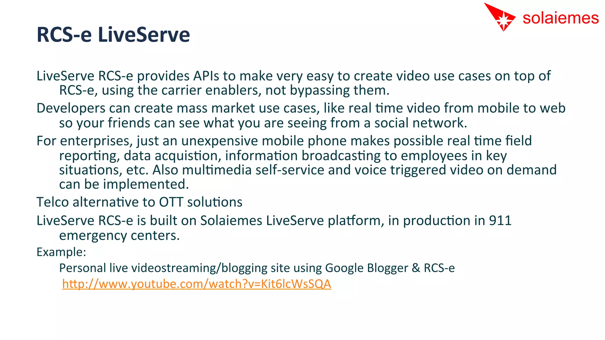 RCS-­‐e	
  LiveServe	
  
LiveServe	
  RCS-­‐e	
  provides	
  APIs	
  to	
  make	
  very	
  easy	
  to	
  create	
  video	
  use	
  cases	
  on	
  top	
  of	
  
      RCS-­‐e,	
  using	
  the	
  carrier	
  enablers,	
  not	
  bypassing	
  them.	
  
Developers	
  can	
  create	
  mass	
  market	
  use	
  cases,	
  like	
  real	
  Ame	
  video	
  from	
  mobile	
  to	
  web	
  
      so	
  your	
  friends	
  can	
  see	
  what	
  you	
  are	
  seeing	
  from	
  a	
  social	
  network.	
  
For	
  enterprises,	
  just	
  an	
  unexpensive	
  mobile	
  phone	
  makes	
  possible	
  real	
  Ame	
  ﬁeld	
  
      reporAng,	
  data	
  acquisAon,	
  informaAon	
  broadcasAng	
  to	
  employees	
  in	
  key	
  
      situaAons,	
  etc.	
  Also	
  mulAmedia	
  self-­‐service	
  and	
  voice	
  triggered	
  video	
  on	
  demand	
  
      can	
  be	
  implemented.	
  
Telco	
  alternaAve	
  to	
  OTT	
  soluAons	
  
LiveServe	
  RCS-­‐e	
  is	
  built	
  on	
  Solaiemes	
  LiveServe	
  pla[orm,	
  in	
  producAon	
  in	
  911	
  
      emergency	
  centers.	
  
Example:	
  
   	
  Personal	
  live	
  videostreaming/blogging	
  site	
  using	
  Google	
  Blogger	
  &	
  RCS-­‐e	
  
   	
  	
  hip://www.youtube.com/watch?v=Kit6lcWsSQA	
  
 