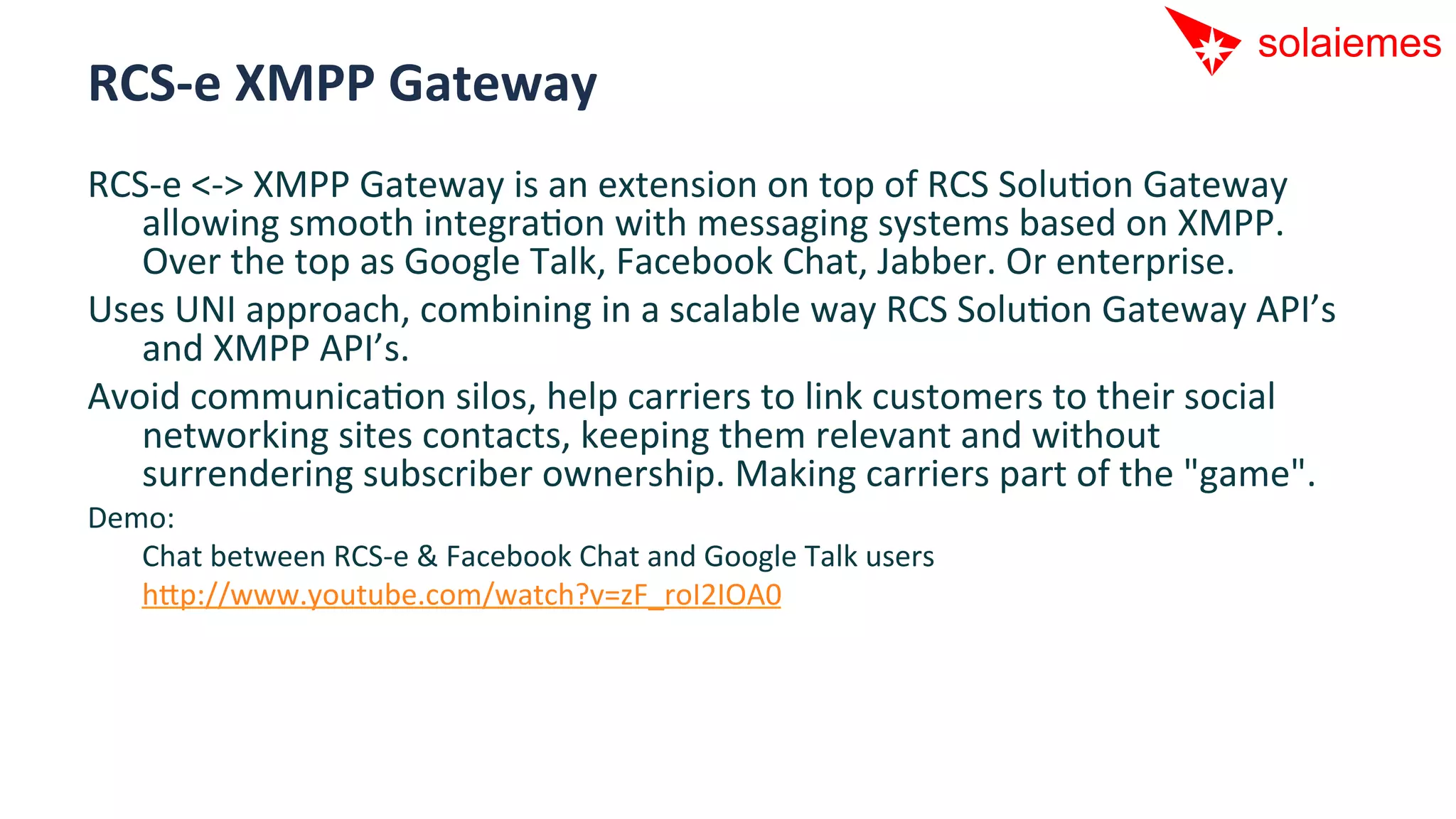 RCS-­‐e	
  XMPP	
  Gateway	
  
RCS-­‐e	
  <-­‐>	
  XMPP	
  Gateway	
  is	
  an	
  extension	
  on	
  top	
  of	
  RCS	
  SoluAon	
  Gateway	
  
   allowing	
  smooth	
  integraAon	
  with	
  messaging	
  systems	
  based	
  on	
  XMPP.	
  
   Over	
  the	
  top	
  as	
  Google	
  Talk,	
  Facebook	
  Chat,	
  Jabber.	
  Or	
  enterprise.	
  
Uses	
  UNI	
  approach,	
  combining	
  in	
  a	
  scalable	
  way	
  RCS	
  SoluAon	
  Gateway	
  API’s	
  
   and	
  XMPP	
  API’s.	
  
Avoid	
  communicaAon	
  silos,	
  help	
  carriers	
  to	
  link	
  customers	
  to	
  their	
  social	
  
   networking	
  sites	
  contacts,	
  keeping	
  them	
  relevant	
  and	
  without	
  
   surrendering	
  subscriber	
  ownership.	
  Making	
  carriers	
  part	
  of	
  the	
  "game".	
  
Demo:	
  
  	
  Chat	
  between	
  RCS-­‐e	
  &	
  Facebook	
  Chat	
  and	
  Google	
  Talk	
  users	
  
  	
  hip://www.youtube.com/watch?v=zF_roI2IOA0	
  
 