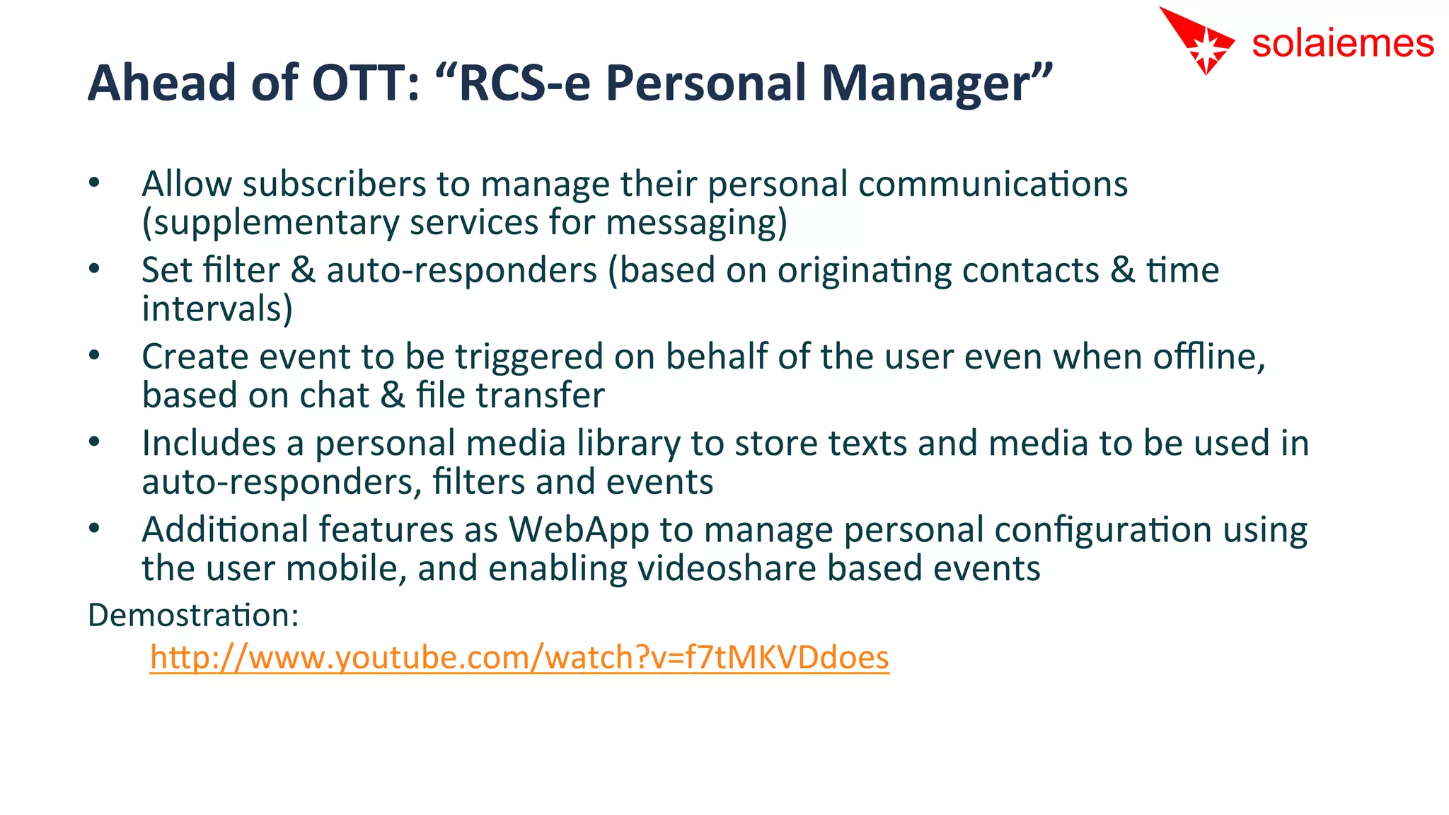 Ahead	
  of	
  OTT:	
  “RCS-­‐e	
  Personal	
  Manager”	
  
•  Allow	
  subscribers	
  to	
  manage	
  their	
  personal	
  communicaAons	
  
   (supplementary	
  services	
  for	
  messaging)	
  
•  Set	
  ﬁlter	
  &	
  auto-­‐responders	
  (based	
  on	
  originaAng	
  contacts	
  &	
  Ame	
  
   intervals)	
  
•  Create	
  event	
  to	
  be	
  triggered	
  on	
  behalf	
  of	
  the	
  user	
  even	
  when	
  oﬄine,	
  
   based	
  on	
  chat	
  &	
  ﬁle	
  transfer	
  
•  Includes	
  a	
  personal	
  media	
  library	
  to	
  store	
  texts	
  and	
  media	
  to	
  be	
  used	
  in	
  
   auto-­‐responders,	
  ﬁlters	
  and	
  events	
  
•  AddiAonal	
  features	
  as	
  WebApp	
  to	
  manage	
  personal	
  conﬁguraAon	
  using	
  
   the	
  user	
  mobile,	
  and	
  enabling	
  videoshare	
  based	
  events	
  
DemostraAon:	
  
  	
  	
  hip://www.youtube.com/watch?v=f7tMKVDdoes	
  
 