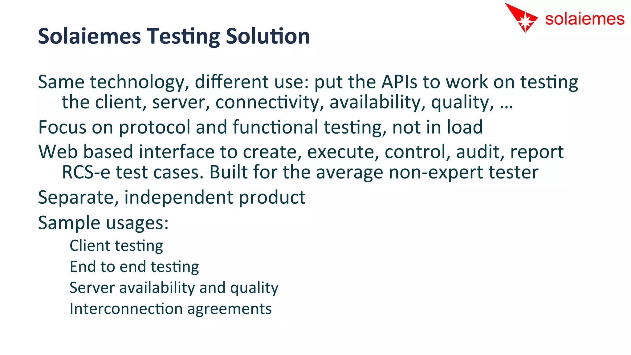 Solaiemes	
  TesNng	
  SoluNon	
  
Same	
  technology,	
  diﬀerent	
  use:	
  put	
  the	
  APIs	
  to	
  work	
  on	
  tesAng	
  
  the	
  client,	
  server,	
  connecAvity,	
  availability,	
  quality,	
  …	
  
Focus	
  on	
  protocol	
  and	
  funcAonal	
  tesAng,	
  not	
  in	
  load	
  
Web	
  based	
  interface	
  to	
  create,	
  execute,	
  control,	
  audit,	
  report	
  
  RCS-­‐e	
  test	
  cases.	
  Built	
  for	
  the	
  average	
  non-­‐expert	
  tester	
  
Separate,	
  independent	
  product	
  
Sample	
  usages:	
  
     Client	
  tesAng	
  
     End	
  to	
  end	
  tesAng	
  
     Server	
  availability	
  and	
  quality	
  
     InterconnecAon	
  agreements	
  
 