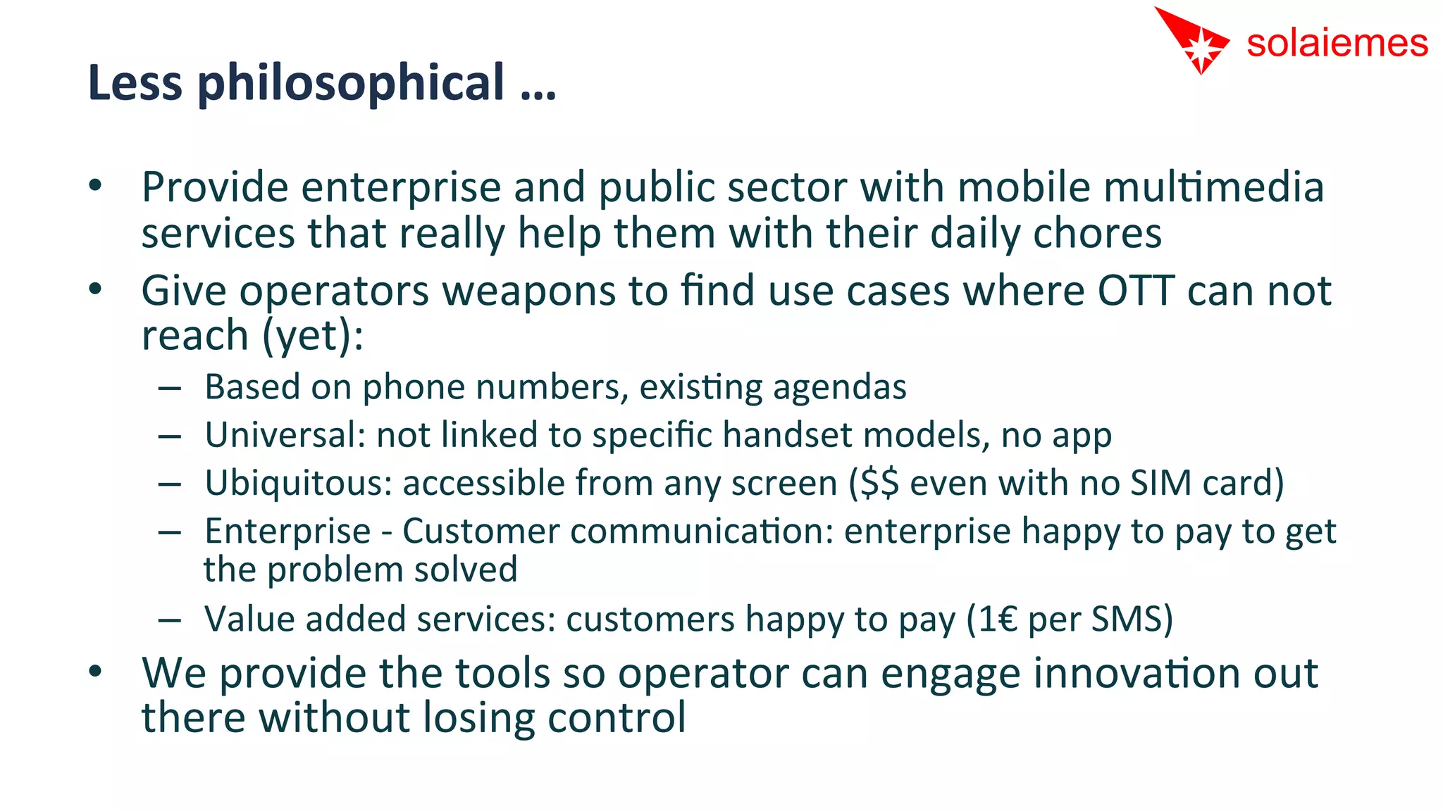 Less	
  philosophical	
  …	
  
•  Provide	
  enterprise	
  and	
  public	
  sector	
  with	
  mobile	
  mulAmedia	
  
   services	
  that	
  really	
  help	
  them	
  with	
  their	
  daily	
  chores	
  
•  Give	
  operators	
  weapons	
  to	
  ﬁnd	
  use	
  cases	
  where	
  OTT	
  can	
  not	
  
   reach	
  (yet):	
  
     –  Based	
  on	
  phone	
  numbers,	
  exisAng	
  agendas	
  
     –  Universal:	
  not	
  linked	
  to	
  speciﬁc	
  handset	
  models,	
  no	
  app	
  
     –  Ubiquitous:	
  accessible	
  from	
  any	
  screen	
  ($$	
  even	
  with	
  no	
  SIM	
  card)	
  
     –  Enterprise	
  -­‐	
  Customer	
  communicaAon:	
  enterprise	
  happy	
  to	
  pay	
  to	
  get	
  
        the	
  problem	
  solved	
  
     –  Value	
  added	
  services:	
  customers	
  happy	
  to	
  pay	
  (1€	
  per	
  SMS)	
  
•  We	
  provide	
  the	
  tools	
  so	
  operator	
  can	
  engage	
  innovaAon	
  out	
  
   there	
  without	
  losing	
  control	
  
 