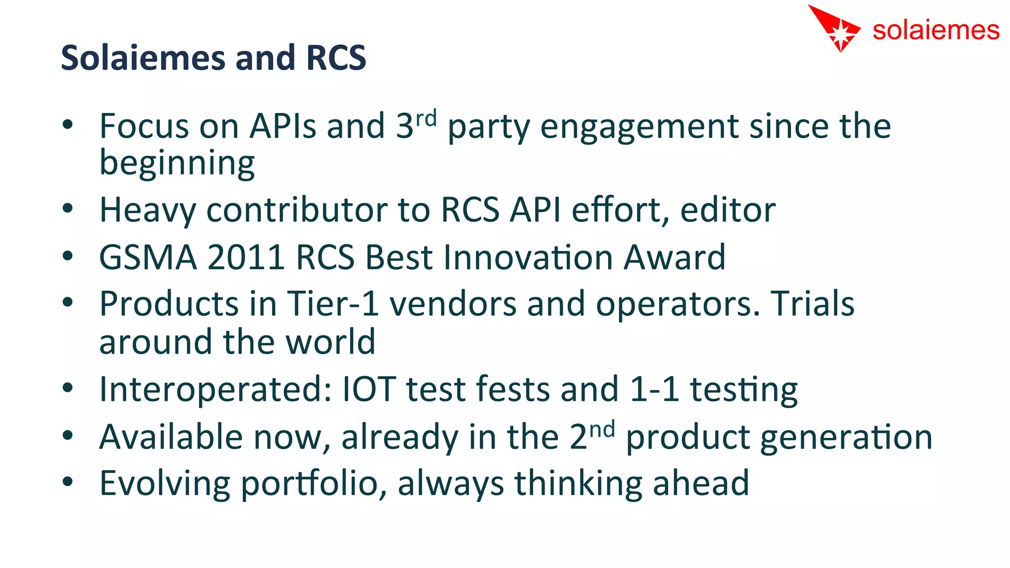 Solaiemes	
  and	
  RCS	
  
•  Focus	
  on	
  APIs	
  and	
  3rd	
  party	
  engagement	
  since	
  the	
  
   beginning	
  
•  Heavy	
  contributor	
  to	
  RCS	
  API	
  eﬀort,	
  editor	
  
•  GSMA	
  2011	
  RCS	
  Best	
  InnovaAon	
  Award	
  
•  Products	
  in	
  Tier-­‐1	
  vendors	
  and	
  operators.	
  Trials	
  
   around	
  the	
  world	
  
•  Interoperated:	
  IOT	
  test	
  fests	
  and	
  1-­‐1	
  tesAng	
  
•  Available	
  now,	
  already	
  in	
  the	
  2nd	
  product	
  generaAon	
  
•  Evolving	
  por[olio,	
  always	
  thinking	
  ahead	
  
 
