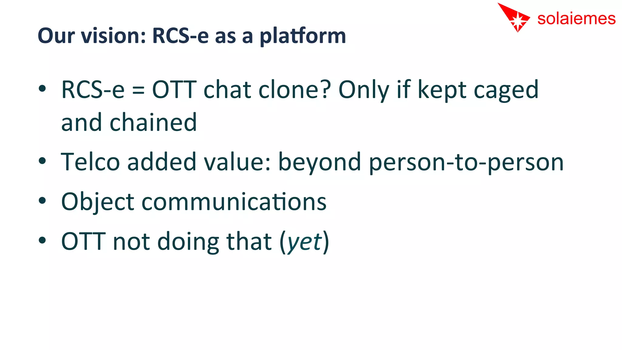 Our	
  vision:	
  RCS-­‐e	
  as	
  a	
  plaDorm	
  

•  RCS-­‐e	
  =	
  OTT	
  chat	
  clone?	
  Only	
  if	
  kept	
  caged	
  
   and	
  chained	
  
•  Telco	
  added	
  value:	
  beyond	
  person-­‐to-­‐person	
  
•  Object	
  communicaAons	
  
•  OTT	
  not	
  doing	
  that	
  (yet)	
  
 
