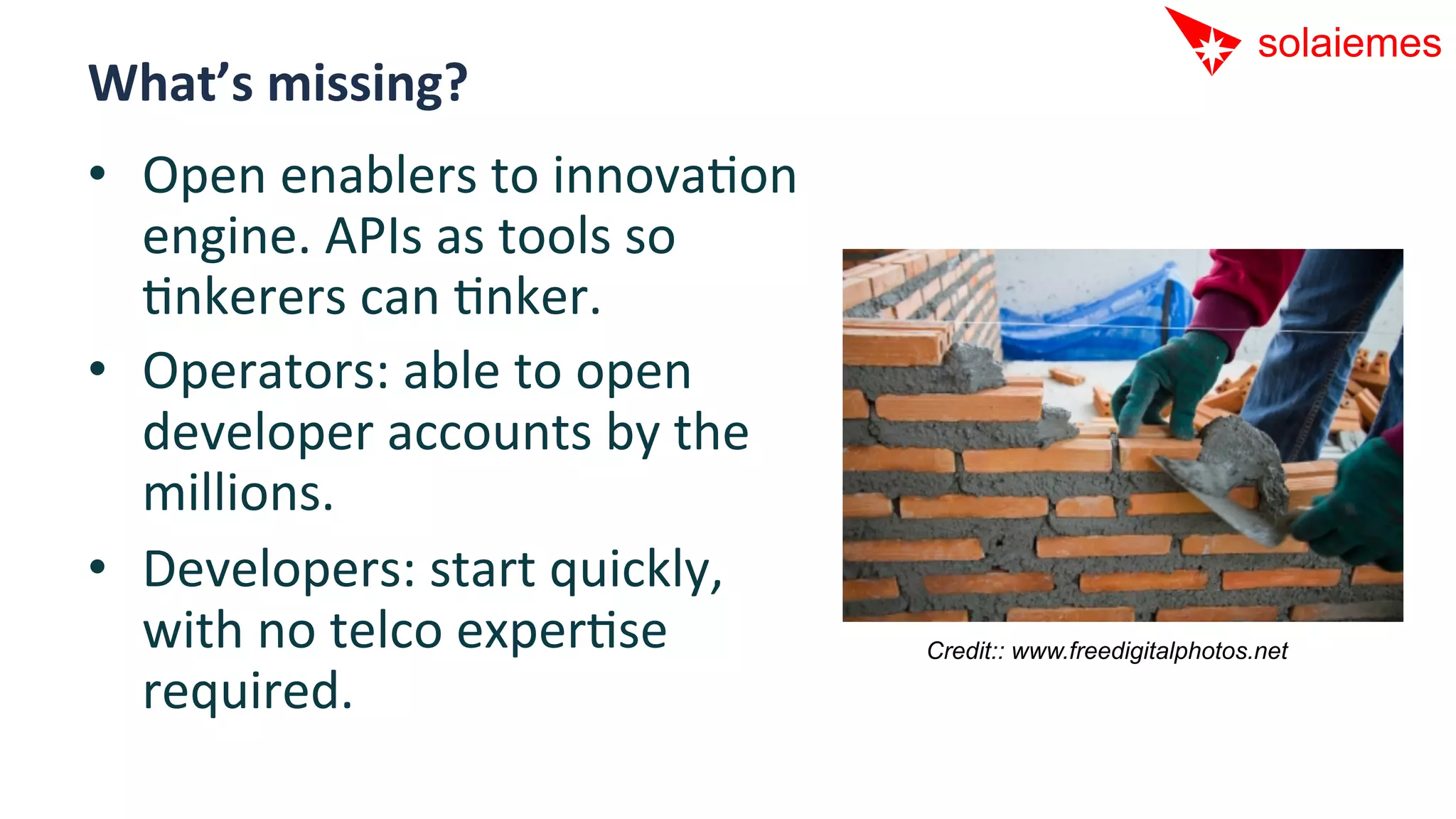 What’s	
  missing?	
  	
  
•  Open	
  enablers	
  to	
  innovaAon	
  
   engine.	
  APIs	
  as	
  tools	
  so	
  
   Ankerers	
  can	
  Anker.	
  
•  Operators:	
  able	
  to	
  open	
  
   developer	
  accounts	
  by	
  the	
  
   millions.	
  
•  Developers:	
  start	
  quickly,	
  
   with	
  no	
  telco	
  experAse	
          Credit:: www.freedigitalphotos.net

   required.	
  
 