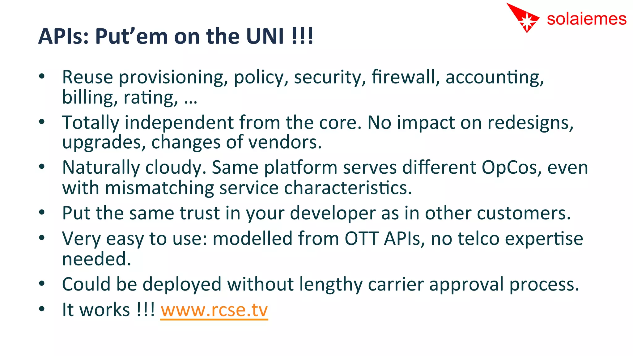 APIs:	
  Put’em	
  on	
  the	
  UNI	
  !!!	
  
•  Reuse	
  provisioning,	
  policy,	
  security,	
  ﬁrewall,	
  accounAng,	
  
   billing,	
  raAng,	
  …	
  
•  Totally	
  independent	
  from	
  the	
  core.	
  No	
  impact	
  on	
  redesigns,	
  
   upgrades,	
  changes	
  of	
  vendors.	
  
•  Naturally	
  cloudy.	
  Same	
  pla[orm	
  serves	
  diﬀerent	
  OpCos,	
  even	
  
   with	
  mismatching	
  service	
  characterisAcs.	
  
•  Put	
  the	
  same	
  trust	
  in	
  your	
  developer	
  as	
  in	
  other	
  customers.	
  
•  Very	
  easy	
  to	
  use:	
  modelled	
  from	
  OTT	
  APIs,	
  no	
  telco	
  experAse	
  
   needed.	
  
•  Could	
  be	
  deployed	
  without	
  lengthy	
  carrier	
  approval	
  process.	
  
•  It	
  works	
  !!!	
  www.rcse.tv	
  
 