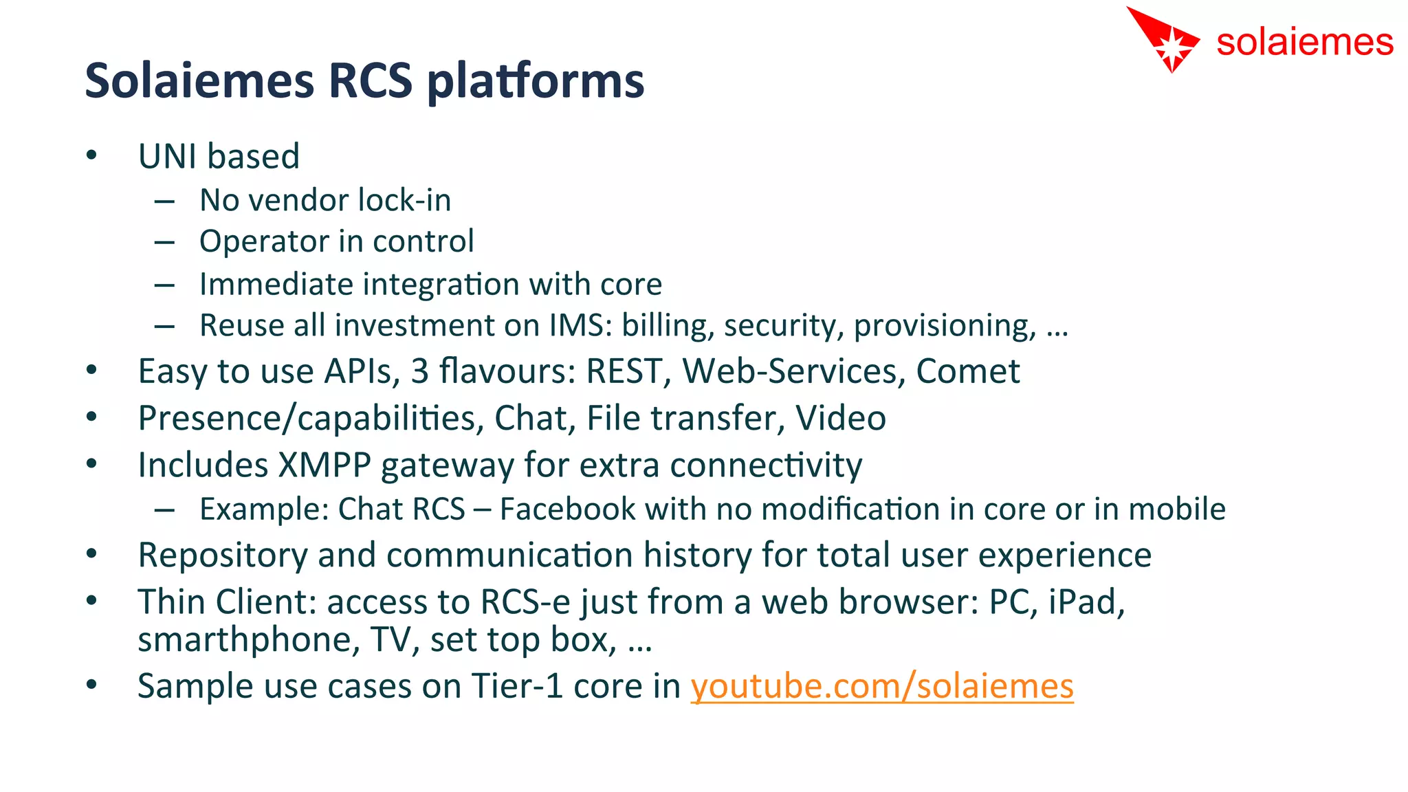 Solaiemes	
  RCS	
  plaDorms	
  
•  UNI	
  based	
  
      –    No	
  vendor	
  lock-­‐in	
  
      –    Operator	
  in	
  control	
  
      –    Immediate	
  integraAon	
  with	
  core	
  
      –    Reuse	
  all	
  investment	
  on	
  IMS:	
  billing,	
  security,	
  provisioning,	
  …	
  
•  Easy	
  to	
  use	
  APIs,	
  3	
  ﬂavours:	
  REST,	
  Web-­‐Services,	
  Comet	
  
•  Presence/capabiliAes,	
  Chat,	
  File	
  transfer,	
  Video	
  
•  Includes	
  XMPP	
  gateway	
  for	
  extra	
  connecAvity	
  
      –  Example:	
  Chat	
  RCS	
  –	
  Facebook	
  with	
  no	
  modiﬁcaAon	
  in	
  core	
  or	
  in	
  mobile	
  
•  Repository	
  and	
  communicaAon	
  history	
  for	
  total	
  user	
  experience	
  
•  Thin	
  Client:	
  access	
  to	
  RCS-­‐e	
  just	
  from	
  a	
  web	
  browser:	
  PC,	
  iPad,	
  
   smarthphone,	
  TV,	
  set	
  top	
  box,	
  …	
  
•  Sample	
  use	
  cases	
  on	
  Tier-­‐1	
  core	
  in	
  youtube.com/solaiemes	
  
 