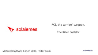 RCS, the carriers’ weapon. The Killer Enabler Mobile Broadband Forum 2010. RCS Forum Juan Mateu 
