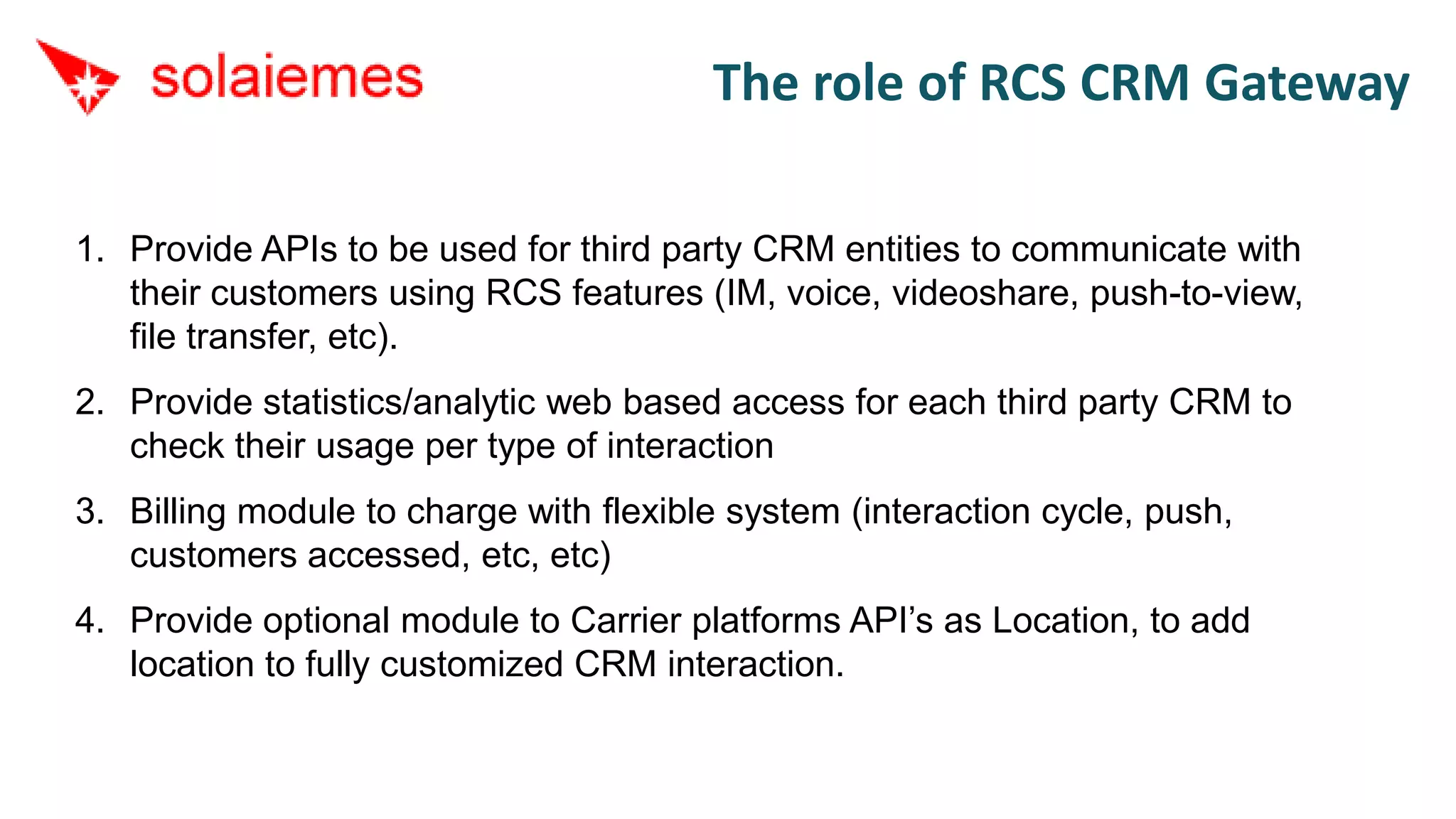 The role of RCS CRM Gateway

1. Provide APIs to be used for third party CRM entities to communicate with
   their customers using RCS features (IM, voice, videoshare, push-to-view,
   file transfer, etc).
2. Provide statistics/analytic web based access for each third party CRM to
   check their usage per type of interaction
3. Billing module to charge with flexible system (interaction cycle, push,
   customers accessed, etc, etc)
4. Provide optional module to Carrier platforms API’s as Location, to add
   location to fully customized CRM interaction.
 