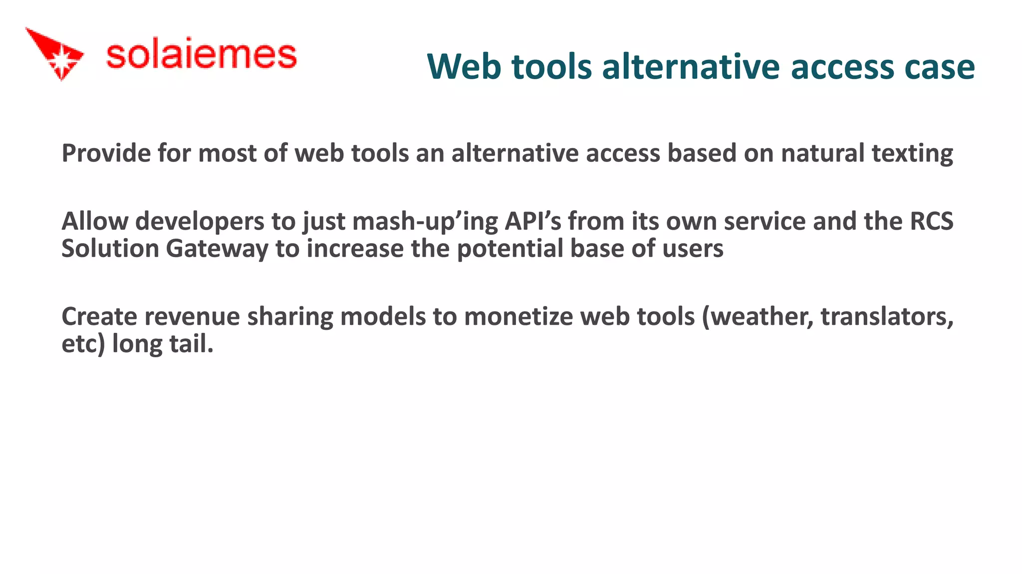 Web tools alternative access case

Provide for most of web tools an alternative access based on natural texting

Allow developers to just mash-up’ing API’s from its own service and the RCS
Solution Gateway to increase the potential base of users

Create revenue sharing models to monetize web tools (weather, translators,
etc) long tail.
 