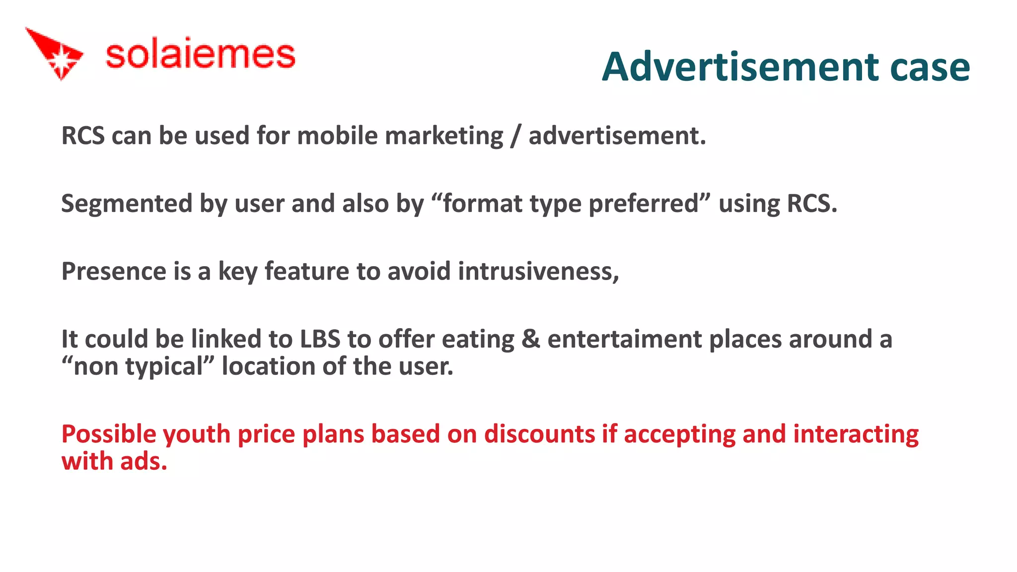 Advertisement case
RCS can be used for mobile marketing / advertisement.

Segmented by user and also by “format type preferred” using RCS.

Presence is a key feature to avoid intrusiveness,

It could be linked to LBS to offer eating & entertaiment places around a
“non typical” location of the user.

Possible youth price plans based on discounts if accepting and interacting
with ads.
 