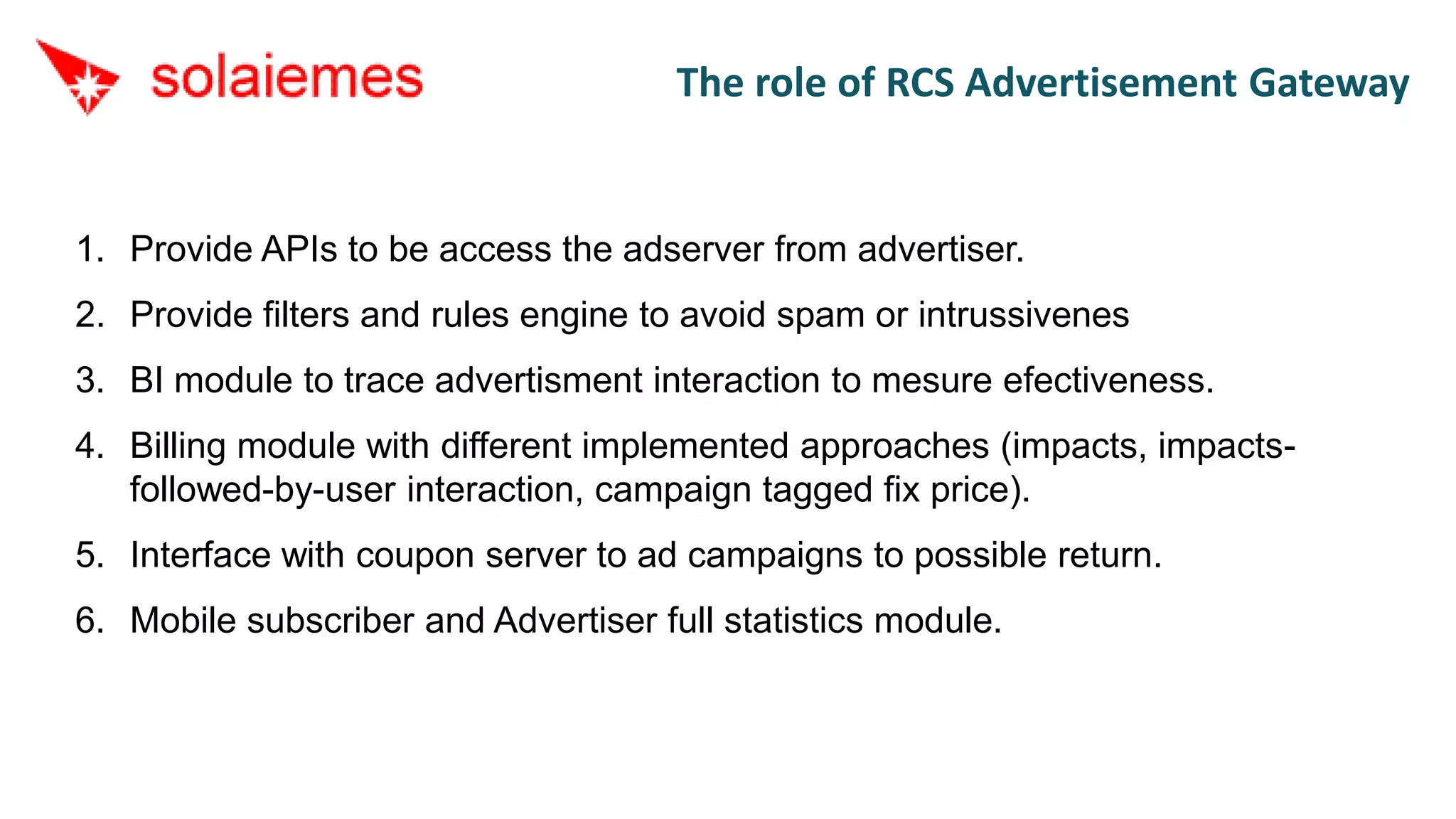 The role of RCS Advertisement Gateway


1. Provide APIs to be access the adserver from advertiser.
2. Provide filters and rules engine to avoid spam or intrussivenes
3. BI module to trace advertisment interaction to mesure efectiveness.
4. Billing module with different implemented approaches (impacts, impacts-
   followed-by-user interaction, campaign tagged fix price).
5. Interface with coupon server to ad campaigns to possible return.
6. Mobile subscriber and Advertiser full statistics module.
 