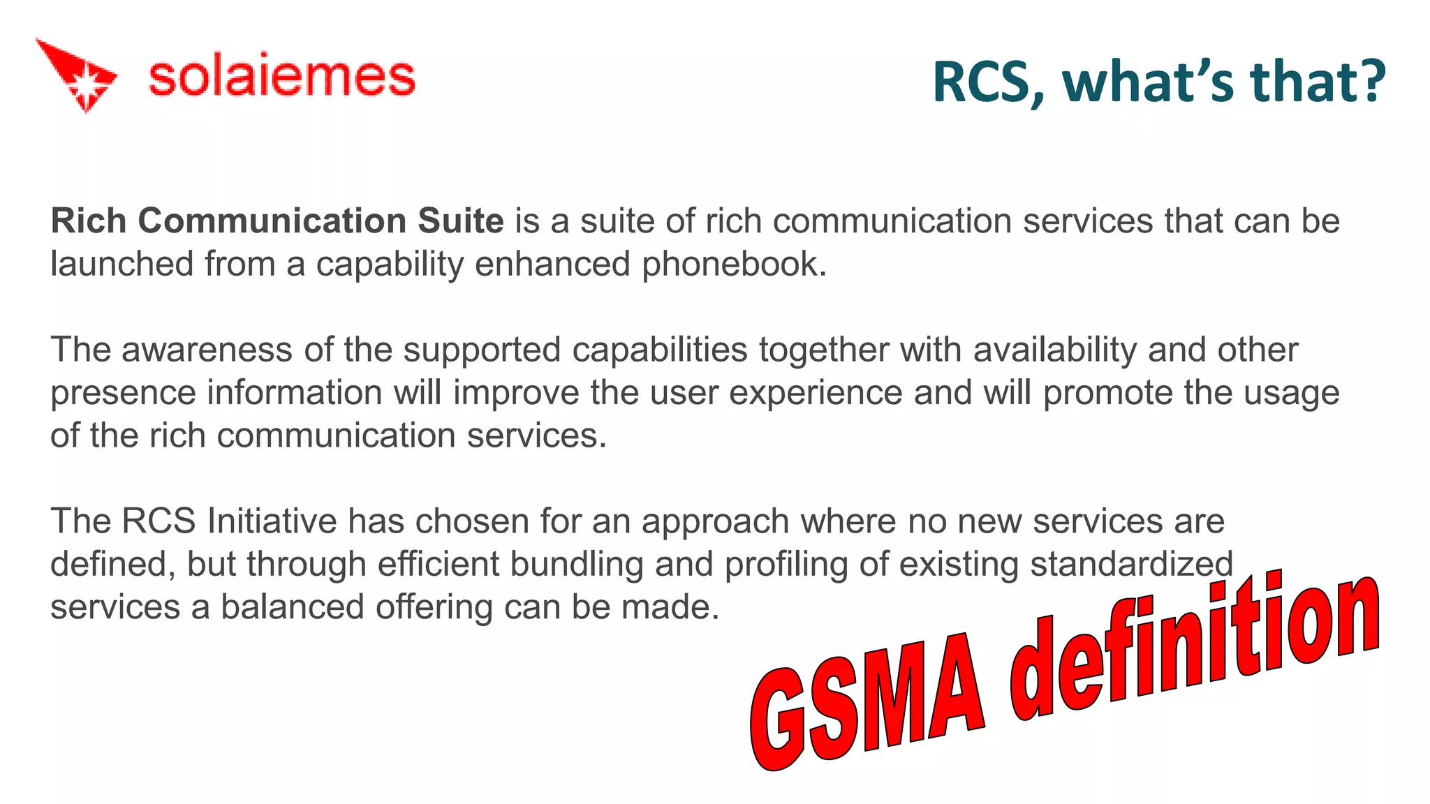 RCS, what’s that?

Rich Communication Suite is a suite of rich communication services that can be
launched from a capability enhanced phonebook.

The awareness of the supported capabilities together with availability and other
presence information will improve the user experience and will promote the usage
of the rich communication services.

The RCS Initiative has chosen for an approach where no new services are
defined, but through efficient bundling and profiling of existing standardized
services a balanced offering can be made.
 