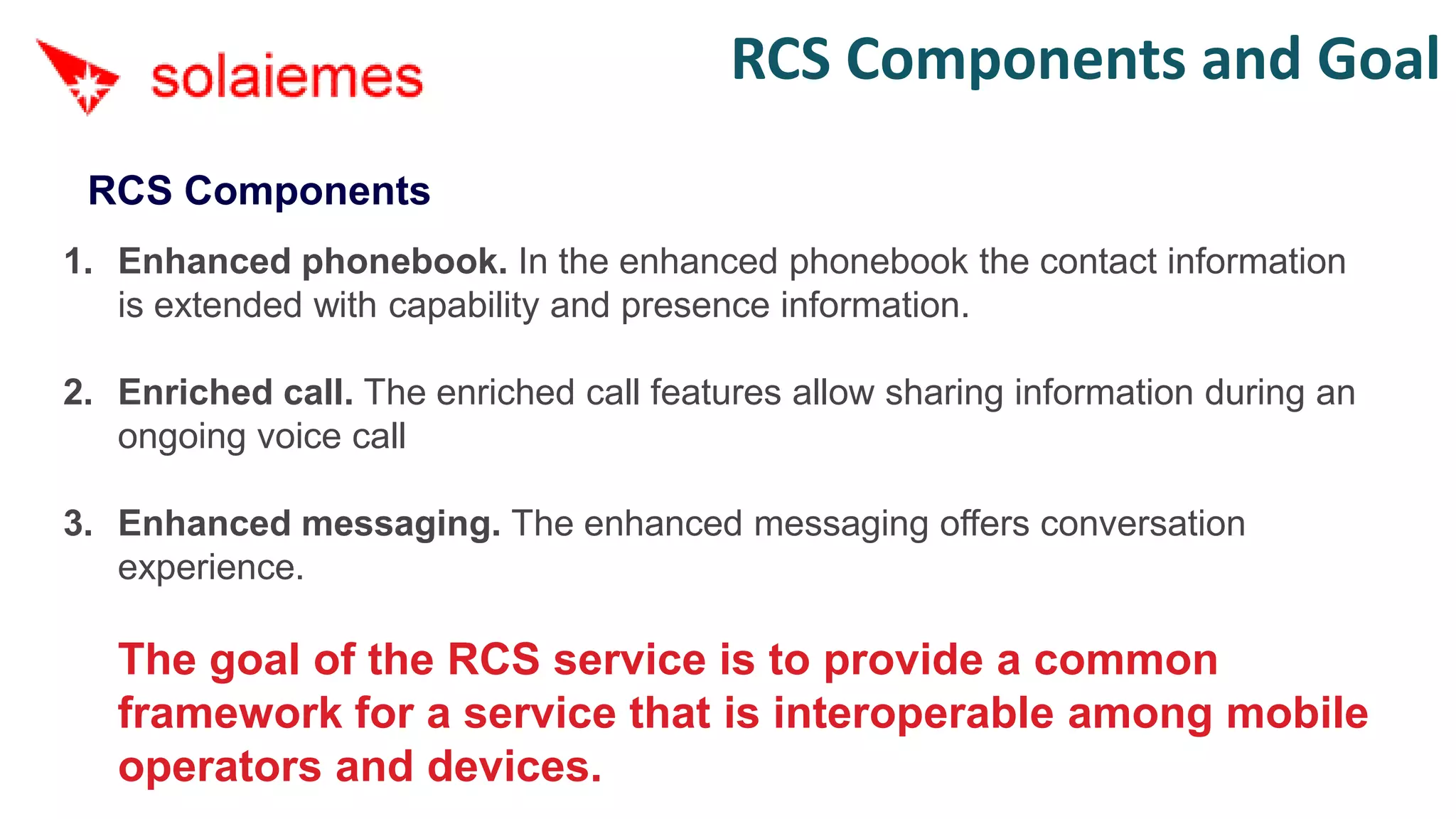 RCS Components and Goal
 RCS Components
1. Enhanced phonebook. In the enhanced phonebook the contact information
   is extended with capability and presence information.

2. Enriched call. The enriched call features allow sharing information during an
   ongoing voice call

3. Enhanced messaging. The enhanced messaging offers conversation
   experience.

   The goal of the RCS service is to provide a common
   framework for a service that is interoperable among mobile
   operators and devices.
 