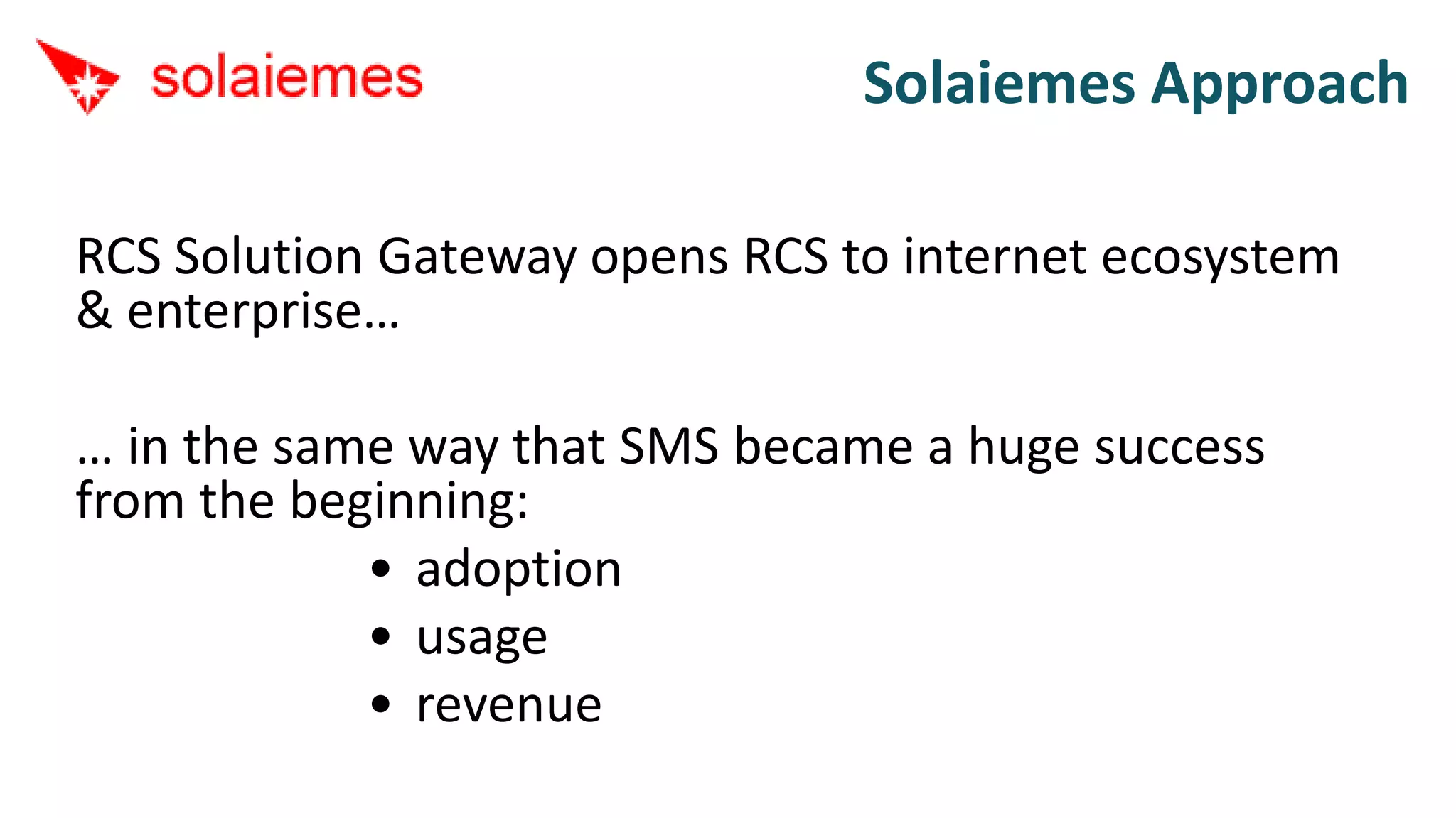 Solaiemes Approach

RCS Solution Gateway opens RCS to internet ecosystem
& enterprise…

… in the same way that SMS became a huge success
from the beginning:
            • adoption
            • usage
            • revenue
 