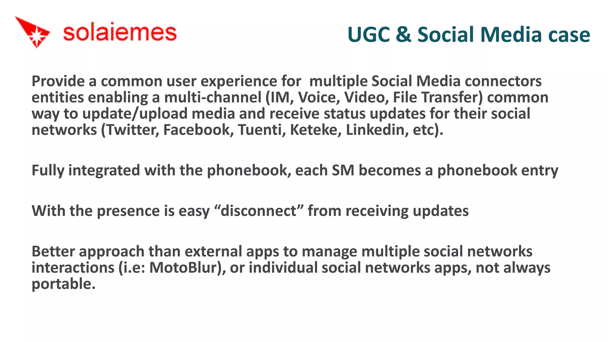 UGC & Social Media case
Provide a common user experience for multiple Social Media connectors
entities enabling a multi-channel (IM, Voice, Video, File Transfer) common
way to update/upload media and receive status updates for their social
networks (Twitter, Facebook, Tuenti, Keteke, Linkedin, etc).

Fully integrated with the phonebook, each SM becomes a phonebook entry

With the presence is easy “disconnect” from receiving updates

Better approach than external apps to manage multiple social networks
interactions (i.e: MotoBlur), or individual social networks apps, not always
portable.
 