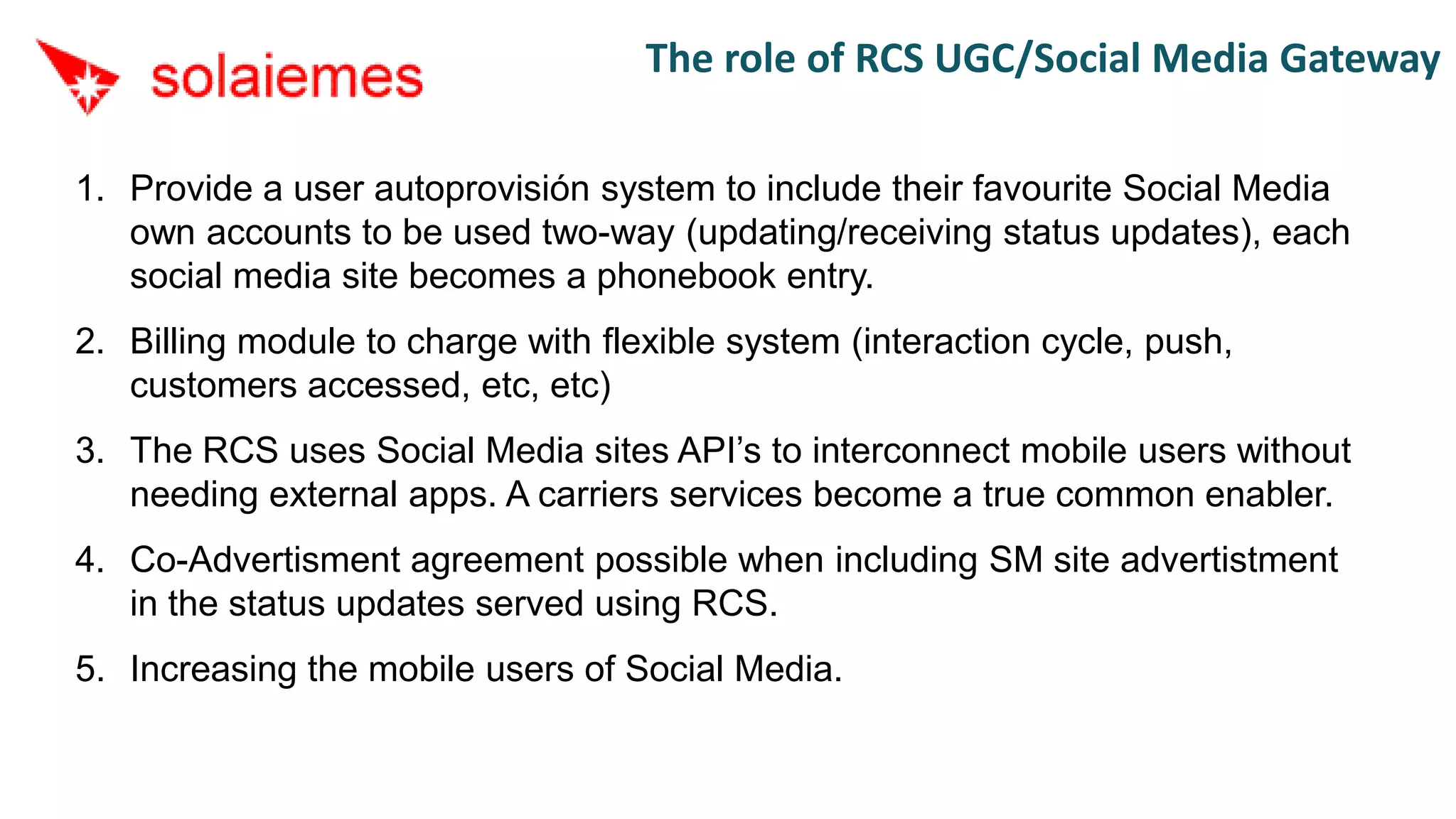 The role of RCS UGC/Social Media Gateway

1. Provide a user autoprovisión system to include their favourite Social Media
   own accounts to be used two-way (updating/receiving status updates), each
   social media site becomes a phonebook entry.
2. Billing module to charge with flexible system (interaction cycle, push,
   customers accessed, etc, etc)
3. The RCS uses Social Media sites API’s to interconnect mobile users without
   needing external apps. A carriers services become a true common enabler.
4. Co-Advertisment agreement possible when including SM site advertistment
   in the status updates served using RCS.
5. Increasing the mobile users of Social Media.
 
