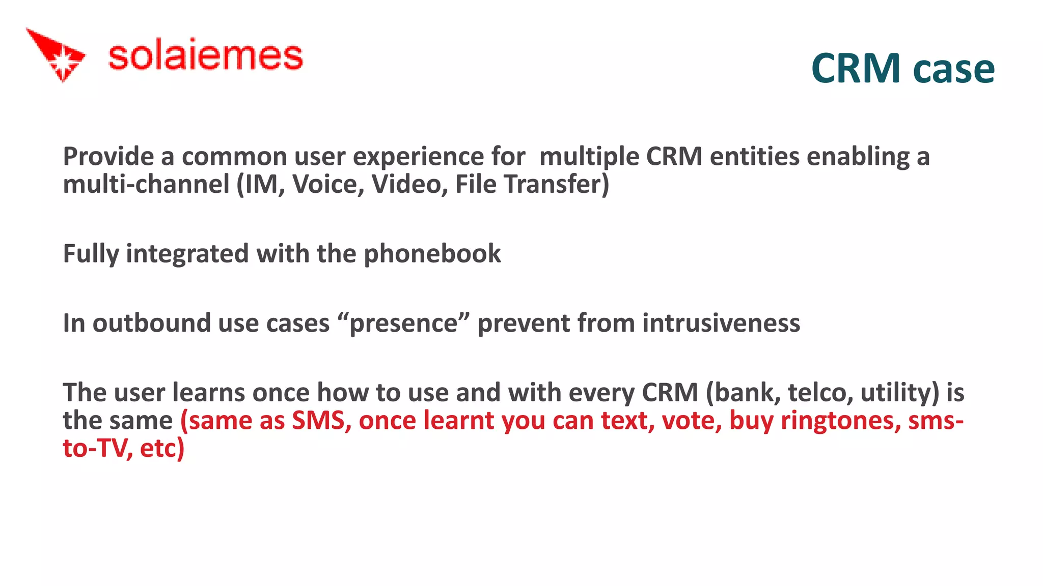 CRM case
Provide a common user experience for multiple CRM entities enabling a
multi-channel (IM, Voice, Video, File Transfer)

Fully integrated with the phonebook

In outbound use cases “presence” prevent from intrusiveness

The user learns once how to use and with every CRM (bank, telco, utility) is
the same (same as SMS, once learnt you can text, vote, buy ringtones, sms-
to-TV, etc)
 
