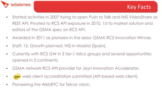 Key	
  Facts	
  
• 

Started activities in 2007 trying to open Push to Talk and IMS VideoShare as
REST API. Pivoted to RCS API exposure in 2010, 1st to market solution and
editors of the GSMA spec on RCS API.

• 

Awarded in 2011 as pioneers in the area: GSMA RCS Innovation Winner.

• 

Staff: 15. Growth planned. HQ in Madrid (Spain).

• 

Currently with RCS GW in 3 tier-1 telco groups and several opportunities
opened in 3 continents.

• 

GSMA network RCS API provider for Joyn Innovation Accelerator.

• 

web client accreditation submitted (API based web client).

• 

Pioneering the WebRTC for Telcos vision.

 
